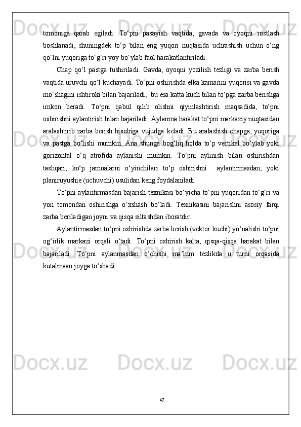 47tomoniga   qarab   egiladi.   To‘pni   pasayish   vaqtida,   gavada   va   oyoqni   rostlash
boshlanadi,   shuningdek   to‘p   bilan   eng   yuqori   nuqtasida   uchrashish   uchun   o‘ng
qo‘lni yuqoriga to‘g‘ri yoy bo‘ylab faol harakatlantiriladi. 
Chap   qo‘l   pastga   tushiriladi.   Gavda,   oyoqni   yozilish   tezligi   va   zarba   berish
vaqtida uruvchi qo‘l kuchayadi. To‘pni oshirishda elka kamarini yuqorisi va gavda
mo‘shagini ishtiroki bilan bajariladi,  bu esa katta kuch bilan to‘pga zarba berishga
imkon   beradi.   To‘pni   qabul   qilib   olishni   qiyinlashtirish   maqsadida,   to‘pni
oshirishni aylantirish bilan bajariladi. Aylanma harakat to‘pni markaziy nuqtasidan
aralashtirib zarba  berish  hisobiga  vujudga  keladi.  Bu  aralashish   chapga,  yuqoriga
va   pastga   bo‘lishi   mumkin.   Ana   shunga   bog‘liq   holda   to‘p   vertikal   bo‘ylab   yoki
gorizontal   o‘q   atrofida   aylanishi   mumkin.   To‘pni   aylinish   bilan   oshirishdan
tashqari,   ko‘p   jamoalarni   o‘yinchilari   to‘p   oshirishni     aylantirmasdan,   yoki
planiruyushie (uchuvchi) usulidan keng foydalaniladi. 
To‘pni aylantirmasdan bajarish texnikasi bo‘yicha to‘pni yuqoridan to‘g‘ri va
yon   tomondan   oshirishga   o‘xshash   bo‘ladi.   Texnikasini   bajarishni   asosiy   farqi
zarba beriladigan joyni va qisqa siltashdan iboratdir.
Aylantirmasdan to‘pni oshirishda zarba berish (vektor kuchi) yo‘nalishi to‘pni
og‘irlik   markazi   orqali   o‘tadi.   To‘pni   oshirish   kalta,   qisqa-qisqa   harakat   bilan
bajariladi.   To‘pni   aylanmasdan   o‘chishi   ma’lum   tezlikda   u   turni   orqasida
kutalmaan joyga to‘shadi. 