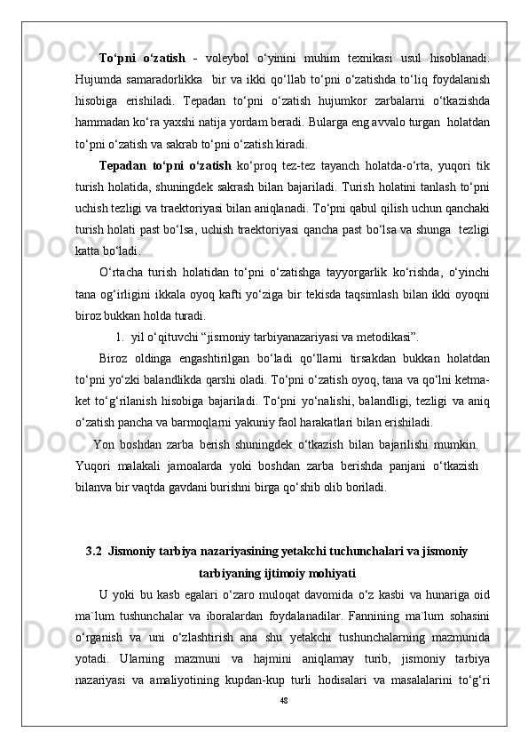48To‘pni   o‘zatish   -   voleybol   o‘yinini   muhim   texnikasi   usul   hisoblanadi.
Hujumda   samaradorlikka     bir   va   ikki   qo‘llab   to‘pni   o‘zatishda   to‘liq   foydalanish
hisobiga   erishiladi.   Tepadan   to‘pni   o‘zatish   hujumkor   zarbalarni   o‘tkazishda
hammadan ko‘ra yaxshi natija yordam beradi. Bularga eng avvalo turgan  holatdan
to‘pni o‘zatish va sakrab to‘pni o‘zatish kiradi.
Tepadan   to‘pni   o‘zatish   ko‘proq   tez-tez   tayanch   holatda-o‘rta,   yuqori   tik
turish holatida, shuningdek sakrash bilan bajariladi. Turish holatini tanlash  to‘pni
uchish tezligi va traektoriyasi bilan aniqlanadi. To‘pni qabul qilish uchun qanchaki
turish holati past bo‘lsa, uchish traektoriyasi qancha past bo‘lsa va shunga   tezligi
katta bo‘ladi .      
O‘rtacha   turish   holatidan   to‘pni   o‘zatishga   tayyorgarlik   ko‘rishda,   o‘yinchi
tana og‘irligini  ikkala oyoq kafti  yo‘ziga bir  tekisda  taqsimlash  bilan  ikki  oyoqni
biroz bukkan holda turadi. 
1. yil o‘qituvchi “jismoniy tarbiyanazariyasi va metodikasi”.
Biroz   oldinga   engashtirilgan   bo‘ladi   qo‘llarni   tirsakdan   bukkan   holatdan
to‘pni yo‘zki balandlikda qarshi oladi. To‘pni o‘zatish oyoq, tana va qo‘lni ketma-
ket   to‘g‘rilanish   hisobiga   bajariladi.   To‘pni   yo‘nalishi,   balandligi,   tezligi   va   aniq
o‘zatish pancha va barmoqlarni yakuniy faol harakatlari bilan erishiladi.
Yon   boshdan   zarba   berish   shuningdek   o‘tkazish   bilan   bajarilishi   mumkin.
Yuqori   malakali   jamoalarda   yoki   boshdan   zarba   berishda   panjani   o‘tkazish
bilanva bir vaqtda gavdani burishni birga qo‘shib olib boriladi.
3.2   Jismoniy tarbiya nazariyasining yetakchi tuchunchalari va jismoniy
tarbiyaning ijtimoiy mohiyati
U   yoki   bu   kasb   egalari   o‘zaro   muloqat   davomida   o‘z   kasbi   va   hunariga   oid
ma`lum   tushunchalar   va   iboralardan   foydalanadilar.   Fannining   ma`lum   sohasini
o‘rganish   va   uni   o‘zlashtirish   ana   shu   yetakchi   tushunchalarning   mazmunida
yotadi.   Ularning   mazmuni   va   hajmini   aniqlamay   turib,   jismoniy   tarbiya
nazariyasi   va   amaliyotining   kupdan-kup   turli   hodisalari   va   masalalarini   to‘g‘ri 