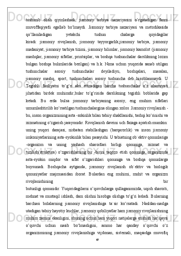 49tushunib   olish   qiyinlashadi,   jismoniy   tarbiya   nazariyasini   o‘rgatadigan   fanni
muvoffaqiyatli   egallab   bo‘lmaydi.   Jismoniy   tarbiya   nazariyasi   va   metodikasida
qo’llaniladigan   yetakchi   tushun   chalarga   quyidagilar
kiradi:   jismoniy   rivojlanish,   jismoniy   tayyorgarlik,jismoniy   tarbiya,   jismoniy
madaniyat, jismoniy tarbiya tizimi, jismoniy bilimlar, jismoniy kamolot (jismoniy
mashqlar,   jismoniy   sifatlar,   printsiplar,   va   boshqa   tushunchalar   darslikning   lozim
bulgan   boshqa   bulimlarida   berilgan)   va   h.k.   Nima   uchun   yuqorida   sanab   utilgan
tushunchalar   asosiy   tushunchalar   deyiladiyu,   boshqalari,   masalan,
jismoniy   mashq,   sport,   tushunchalari   asosiy   tushuncha   deb   hisoblanmaydi.   U
Tegishli   faoliyatni   to‘g‘ri   aks   ettiradigan   barcha   tushunchalar   o‘z   ahamiyati
jihatidan   birdek   muhimdir,bular   to‘g‘risida   darslikning   tegishli   boblarida   gap
ketadi.   Bu   erda   bulsa   jismoniy   tarbiyaning   asosiy,   eng   muhim   sifatlari
umumlashtirilib ko‘rsatilgan tushunchalargina olingan xolos. Jismoniy rivojlanish -
bu, inson organizmining asta -sokinlik bilan tabiiy shakllanishi, tashqi ko‘rinishi va
xizmatining o‘zgarish jarayonidir. Rivojlanish davrini uch fazaga ajratish mumkin:
uning   yuqori   darajasi,   nisbatan   stabillashgan   (barqarorlik)   va   inson   jismoniy
imkoniyatlarining asta-syokinlik bilan pasayishi. U tabiatning ob`ektiv qonunlariga
-organizm   va   uning   yashash   sharoitlari   birligi   qonuniga,   xizmat   va
tuzilish(struktura)   o‘zgarishlarning   bir   -birini   taqozo   etish   qonuniga,   organizmda
asta-syokin   miqdor   va   sifat   o‘zgarishlari   qonuniga   va   boshqa   qonunlarga
buysunadi.   Boshqacha   aytganda,   jismoniy   rivojlanish   ob`ektiv   va   biologik
qonuniyatlar   majmuasidan   iborat.   Bulardan   eng   muhimi,   muhit   va   organizm
rivojlanishining   bir
butunligi qonunidir. Yuqoridagilarni o’quvchilarga qullaganimizda, uqish sharoiti,
mehnat va mustaqil ishlash, dam  olishni  hisobga olishga to‘g‘ri keladi. Bularning
barchasi   bolalarning   jismoniy   rivojlanishiga   ta`sir   ko‘rsatadi.   Nasldan-naslga
utadigan tabiiy hayotiy kuchlar, jismoniy qobiliyatlar ham jismoniy rivojlanishning
muhim zamini ekanligini, shuning uchun ham yuqori natijalarga erishish har qaysi
o’quvchi   uchun   nasib   bo‘lmasligini,   ammo   har   qanday   o’quvchi   o‘z
organizimining   jismoniy   rivojlanishiga   vijdonan,   sistemali,   maqsadga   muvofiq 