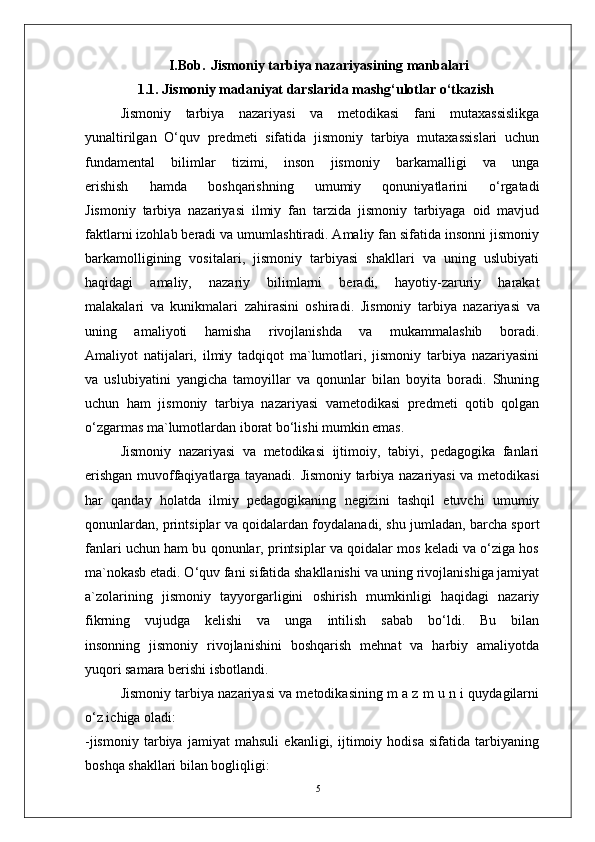 5I.Bob.   Jismoniy tarbiya nazariyasining manbalari
1.1. Jismoniy madaniyat darslarida mashg‘ulotlar o‘tkazish
    Jismoniy   tarbiya   nazariyasi   va   metodikasi   fani   mutaxassislikga
yunaltirilgan   O‘quv   predmeti   sifatida   jismoniy   tarbiya   mutaxassislari   uchun
fundamental   bilimlar   tizimi,   inson   jismoniy   barkamalligi   va   unga
erishish   hamda   boshqarishning   umumiy   qonuniyatlarini   o‘rgatadi
Jismoniy   tarbiya   nazariyasi   ilmiy   fan   tarzida   jismoniy   tarbiyaga   oid   mavjud
faktlarni izohlab beradi va umumlashtiradi. Amaliy fan sifatida insonni jismoniy
barkamolligining   vositalari,   jismoniy   tarbiyasi   shakllari   va   uning   uslubiyati
haqidagi   amaliy,   nazariy   bilimlarni   beradi,   hayotiy-zaruriy   harakat
malakalari   va   kunikmalari   zahirasini   oshiradi.   Jismoniy   tarbiya   nazariyasi   va
uning   amaliyoti   hamisha   rivojlanishda   va   mukammalashib   boradi.
Amaliyot   natijalari,   ilmiy   tadqiqot   ma`lumotlari,   jismoniy   tarbiya   nazariyasini
va   uslubiyatini   yangicha   tamoyillar   va   qonunlar   bilan   boyita   boradi.   Shuning
uchun   ham   jismoniy   tarbiya   nazariyasi   vametodikasi   predmeti   qotib   qolgan
o‘zgarmas ma`lumotlardan iborat bo‘lishi mumkin emas.
Jismoniy   nazariyasi   va   metodikasi   ijtimoiy,   tabiyi,   pedagogika   fanlari
erishgan muvoffaqiyatlarga tayanadi. Jismoniy tarbiya nazariyasi va metodikasi
har   qanday   holatda   ilmiy   pedagogikaning   negizini   tashqil   etuvchi   umumiy
qonunlardan, printsiplar va qoidalardan foydalanadi, shu jumladan, barcha sport
fanlari uchun ham bu qonunlar, printsiplar va qoidalar mos keladi va o‘ziga hos
ma`nokasb etadi. O‘quv fani sifatida shakllanishi va uning rivojlanishiga jamiyat
a`zolarining   jismoniy   tayyorgarligini   oshirish   mumkinligi   haqidagi   nazariy
fikrning   vujudga   kelishi   va   unga   intilish   sabab   bo‘ldi.   Bu   bilan
insonning   jismoniy   rivojlanishini   boshqarish   mehnat   va   harbiy   amaliyotda
yuqori samara berishi isbotlandi.
Jismoniy tarbiya nazariyasi va metodikasining m a z m u n i quydagilarni
o‘z ichiga oladi:
-jismoniy   tarbiya   jamiyat   mahsuli   ekanligi,   ijtimoiy   hodisa   sifatida   tarbiyaning
boshqa shakllari bilan bogliqligi: 