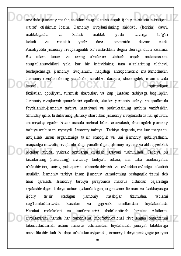 50ravishda   jismoniy   mashqlar   bilan   shug`ullanish   orqali   ijobiy   ta`sir   eta   olishligini
e`tirof   etishimiz   lozim.   Jismoniy   rivojlanishning   shiddatli   (keskin)   davri,
maktabgacha   va   kichik   maktab   yoshi   davriga   to‘g‘ri
keladi   va   maktab   yoshi   davri   davomida   davom   etadi.
Amaliyotda   jismoniy   rivojlanganlik   ko’rsatkichlari   degan   iboraga   duch   kelamiz.
Bu   odam   tanasi   va   uning   a`zolarini   ulchash   orqali   mutaxassisini
shug`ullanuvchilari   yoki   har   bir   individning   tana   a`zolarining   ulchovi,
boshqachasiga   jismoniy   rivojlanishi   haqidagi   antropometrik   ma`lumotlardir.
Jismoniy   rivojlanishning   yunalishi,   xarakteri   darajasi,   shuningdek,   inson   o‘zida
kamol   toptiradigan
fazilatlar,   qobiliyati,   turmush   sharoitlari   va   kup   jihatdan   tarbiyaga   bog`liqdir.
Jismoniy   rivojlanish   qonunlarini   egallash,   ulardan   jismoniy   tarbiya   maqsadlarida
foydalanish-jismoniy   tarbiya   nazariyasi   va   praktikasining   muhim   vazifasidir.
Shunday qilib, kishilarning ijtimoiy sharoitlari jismoniy rivojlanishida hal qiluvchi
ahamiyatga   egadir.   Bular   orasida   mehnat   bilan   tarbiyalash,   shuningdek   jismoniy
tarbiya muhim rol uynaydi. Jismoniy tarbiya . Tarbiya deganda, ma`lum maqsadni
muljallab   inson   organizmiga   ta`sir   etmoqlik   va   uni   jismoniy   qobiliyatlarini
maqsadga muvofiq rivojlantirishga yunaltirilgan, ijtimoiy-siyosiy va ahloqiyestetik
ideallar   ruhida,   yuksak   orzularga   erishish   jarayoni   tushuniladi.   Tarbiya   bu
kishilarning   (insonning)   madaniy   faoliyati   sohasi,   ana   usha   madaniyatini
o‘zlashtirish,   uning   yutuqlarini   takomilashtirish   va   avloddan-avlodga   o‘zatish
usulidir.   Jismoniy   tarbiya   inson   jismoniy   kamolotning   pedagogik   tizimi   deb
ham   qaraladi.   Jismoniy   tarbiya   jarayonida   maxsus   oldindan   bajarishga
rejalashtirilgan, tarbiya uchun qullaniladigan, organizmni formasi va funktsiyasiga
ijobiy   ta`sir   etadigan   jismoniy   mashqlar   tizimidan,   tabiatni
sog`lomlashtiruvchi   kuchlari   va   gigienik   omillaridan   foydalaniladi.
Harakat   malakalari   va   kunikmalarini   shakillantirish,   harakat   sifatlarini
rivojlantirish   hamda   har   tomonlama   morfofunktsional   rivojlangan   organizmni
takomillashtirish   uchun   maxsus   bilimlardan   foydalanish   jamiyat   talablariga
muvofilashtiriladi. Boshqa so‘z bilan aytganda, jismoniy tarbiya pedagogic jarayon 