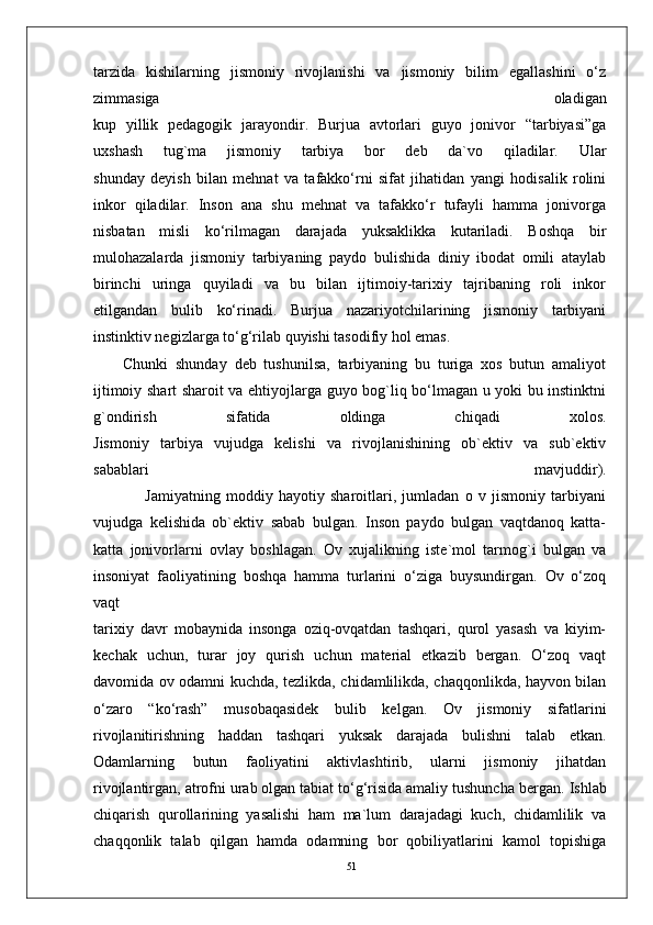 51tarzida   kishilarning   jismoniy   rivojlanishi   va   jismoniy   bilim   egallashini   o‘z
zimmasiga   oladigan
kup   yillik   pedagogik   jarayondir.   Burjua   avtorlari   guyo   jonivor   “tarbiyasi”ga
uxshash   tug`ma   jismoniy   tarbiya   bor   deb   da`vo   qiladilar.   Ular
shunday   deyish   bilan   mehnat   va   tafakko‘rni   sifat   jihatidan   yangi   hodisalik   rolini
inkor   qiladilar.   Inson   ana   shu   mehnat   va   tafakko‘r   tufayli   hamma   jonivorga
nisbatan   misli   ko‘rilmagan   darajada   yuksaklikka   kutariladi.   Boshqa   bir
mulohazalarda   jismoniy   tarbiyaning   paydo   bulishida   diniy   ibodat   omili   ataylab
birinchi   uringa   quyiladi   va   bu   bilan   ijtimoiy-tarixiy   tajribaning   roli   inkor
etilgandan   bulib   ko‘rinadi.   Burjua   nazariyotchilarining   jismoniy   tarbiyani
instinktiv negizlarga to‘g‘rilab quyishi tasodifiy hol emas.
Chunki   shunday   deb   tushunilsa,   tarbiyaning   bu   turiga   xos   butun   amaliyot
ijtimoiy shart sharoit va ehtiyojlarga guyo bog`liq bo‘lmagan u yoki bu instinktni
g`ondirish   sifatida   oldinga   chiqadi   xolos.
Jismoniy   tarbiya   vujudga   kelishi   va   rivojlanishining   ob`ektiv   va   sub`ektiv
sabablari   mavjuddir).
                  Jamiyatning   moddiy   hayotiy   sharoitlari,   jumladan   o   v   jismoniy   tarbiyani
vujudga   kelishida   ob`ektiv   sabab   bulgan.   Inson   paydo   bulgan   vaqtdanoq   katta-
katta   jonivorlarni   ovlay   boshlagan.   Ov   xujalikning   iste`mol   tarmog`i   bulgan   va
insoniyat   faoliyatining   boshqa   hamma   turlarini   o‘ziga   buysundirgan.   Ov   o‘zoq
vaqt
tarixiy   davr   mobaynida   insonga   oziq-ovqatdan   tashqari,   qurol   yasash   va   kiyim-
kechak   uchun,   turar   joy   qurish   uchun   material   etkazib   bergan.   O‘zoq   vaqt
davomida ov odamni kuchda, tezlikda, chidamlilikda, chaqqonlikda, hayvon bilan
o‘zaro   “ko‘rash”   musobaqasidek   bulib   kelgan.   Ov   jismoniy   sifatlarini
rivojlanitirishning   haddan   tashqari   yuksak   darajada   bulishni   talab   etkan.
Odamlarning   butun   faoliyatini   aktivlashtirib,   ularni   jismoniy   jihatdan
rivojlantirgan, atrofni urab olgan tabiat to‘g‘risida amaliy tushuncha bergan.   Ishlab
chiqarish   qurollarining   yasalishi   ham   ma`lum   darajadagi   kuch,   chidamlilik   va
chaqqonlik   talab   qilgan   hamda   odamning   bor   qobiliyatlarini   kamol   topishiga 
