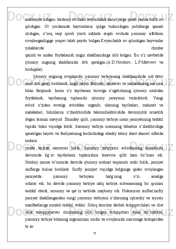 52imkoniyat ochgan. kadimiy ovchilar keyinchalik zaruriyatga qarab jamoa bulib ov
qilishgan.   Ut   yordamida   hayvonlarni   qulga   tushirishgan   jarliklarga   qamab
olishgan,   o‘zoq   vaqt   quvib   yurib   ushlash   orqali   ovchida   jismoniy   sifatlarni
rivojlanganligiga   yuqori   talab   paydo   bulgan.Keyinchalik   ov   qilindigan   hayvonlar
yulaklarida   choxlar
qazish   va   undan   foydalanish   ongni   shakllanishiga   olib   kelgan.   Bu   o‘z   navbatida
ijtimoiy   ongning   shakllanishi   deb   qaralgan.(A.D.Novikov,   L.P.Matveev   va
boshqalar).
Ijtimoiy   ongning   rivojlanishi   jismoniy   tarbiyaning   shakllanishida   sub`ektiv
omil deb qaray boshlandi, ongli hayot faoliyati, xarakteri va yashashining ma`nosi
bilan   farqlandi.   Inson   o‘z   tajribasini   birovga   o‘rgatishning   ijtimoiy   usulidan
foydalandi,   tajribaning   tuplanishi   ijtimoiy   jarayonni   tezlashtirdi.   Yangi
avlod   o‘zidan   avvalgi   avloddan   urganib,   ularning   tajribalari,   mahorat   va
malakalari,   bilimlarini   o‘zlashtirishda   takomillashtirishda   davomiylik   urnatildi
degan   taxmin  mavjud.   Shunday   qilib,  jismoniy   tarbiya  inson   jamiyatining  tashkil
topishi   bilan   vujudga   keldi.   Jismoniy   tarbiya   insonning   tabiatini   o‘zlashtirishga
qaratilgan   hayoti   va   faoliyatining   kechishidagi   abadiy   tabiiy   shart-sharoit   sifatida
muhim
vosita   tarzida   namoyon   buldi.   Jismoniy   tarbiyasiz   avlodlarning   almashishi
davomida   ilg`or   tajribalarni   tuplanishini   tasavvur   qilib   ham   bo‘lmas   edi.
Ibtidoiy   jamoa   to‘zumida   davrida   ijtimoiy   mehnat   taqsimoti   sodir   buldi,   jamiyat
sinflarga   bulina   boshladi.   Sinfiy   jamiyat   vujudga   kelgunga   qadar   rivojlangan
jamiyatda   jismoniy   tarbiyani   halg`ning   o‘zi   amalga
oshirar   edi,   bu   davrda   jismoniy   tarbiya   xalq   tarbiya   sistemasining   bir   qismini
tashkil   etardi,   umumiy   va   qat`iy   tartibda   majburiy   edi.   Hukumron   sinflar(sinfiy
jamiyat   shakllangandan   sung)   jismoniy   tarbiyani   o‘zlarining   iqtisodiy   va   siyosiy
manfaatlariga moslab tashkil etdilar. Sobiq shurolar davlati tadqiqotchilari va chet
ellik   taraqqiyparvar   olimlarning   olib   borgan   tadqiqotlari   shuni   ko‘rsatdiki,
jismoniy tarbiya bolaning organizmini usishi va rivojlanishi maromiga tashqaridan
ta`sir 