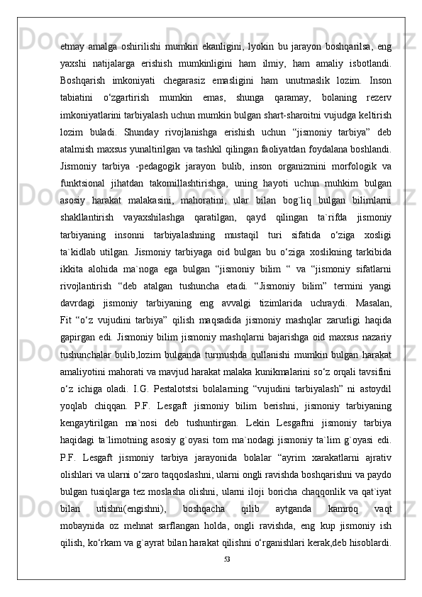 53etmay   amalga   oshirilishi   mumkin   ekanligini,   lyokin   bu   jarayon   boshqarilsa,   eng
yaxshi   natijalarga   erishish   mumkinligini   ham   ilmiy,   ham   amaliy   isbotlandi.
Boshqarish   imkoniyati   chegarasiz   emasligini   ham   unutmaslik   lozim.   Inson
tabiatini   o‘zgartirish   mumkin   emas,   shunga   qaramay,   bolaning   rezerv
imkoniyatlarini tarbiyalash uchun mumkin bulgan shart-sharoitni vujudga keltirish
lozim   buladi.   Shunday   rivojlanishga   erishish   uchun   “jismoniy   tarbiya”   deb
atalmish maxsus yunaltirilgan va tashkil qilingan faoliyatdan foydalana boshlandi.
Jismoniy   tarbiya   -pedagogik   jarayon   bulib,   inson   organizmini   morfologik   va
funktsional   jihatdan   takomillashtirishga,   uning   hayoti   uchun   muhkim   bulgan
asosiy   harakat   malakasini,   mahoratini,   ular   bilan   bog`liq   bulgan   bilimlarni
shakllantirish   vayaxshilashga   qaratilgan,   qayd   qilingan   ta`rifda   jismoniy
tarbiyaning   insonni   tarbiyalashning   mustaqil   turi   sifatida   o‘ziga   xosligi
ta`kidlab   utilgan.   Jismoniy   tarbiyaga   oid   bulgan   bu   o‘ziga   xoslikning   tarkibida
ikkita   alohida   ma`noga   ega   bulgan   “jismoniy   bilim   “   va   “jismoniy   sifatlarni
rivojlantirish   “deb   atalgan   tushuncha   etadi.   “Jismoniy   bilim”   termini   yangi
davrdagi   jismoniy   tarbiyaning   eng   avvalgi   tizimlarida   uchraydi.   Masalan,
Fit   “o‘z   vujudini   tarbiya”   qilish   maqsadida   jismoniy   mashqlar   zarurligi   haqida
gapirgan   edi.   Jismoniy   bilim   jismoniy   mashqlarni   bajarishga   oid   maxsus   nazariy
tushunchalar   bulib,lozim   bulganda   turmushda   qullanishi   mumkin   bulgan   harakat
amaliyotini mahorati va mavjud harakat malaka kunikmalarini so‘z orqali tavsifini
o‘z   ichiga   oladi.   I.G.   Pestalotstsi   bolalarning   “vujudini   tarbiyalash”   ni   astoydil
yoqlab   chiqqan.   P.F.   Lesgaft   jismoniy   bilim   berishni,   jismoniy   tarbiyaning
kengaytirilgan   ma`nosi   deb   tushuntirgan.   Lekin   Lesgaftni   jismoniy   tarbiya
haqidagi   ta`limotning   asosiy   g`oyasi   tom   ma`nodagi   jismoniy   ta`lim   g`oyasi   edi.
P.F.   Lesgaft   jismoniy   tarbiya   jarayonida   bolalar   “ayrim   xarakatlarni   ajrativ
olishlari va ularni o‘zaro taqqoslashni, ularni ongli ravishda boshqarishni va paydo
bulgan tusiqlarga tez moslasha  olishni,  ularni  iloji  boricha  chaqqonlik va qat`iyat
bilan   utishni(engishni),   boshqacha   qilib   aytganda   kamroq   vaqt
mobaynida   oz   mehnat   sarflangan   holda,   ongli   ravishda,   eng   kup   jismoniy   ish
qilish, ko‘rkam va g`ayrat bilan harakat qilishni o‘rganishlari kerak,deb hisoblardi. 