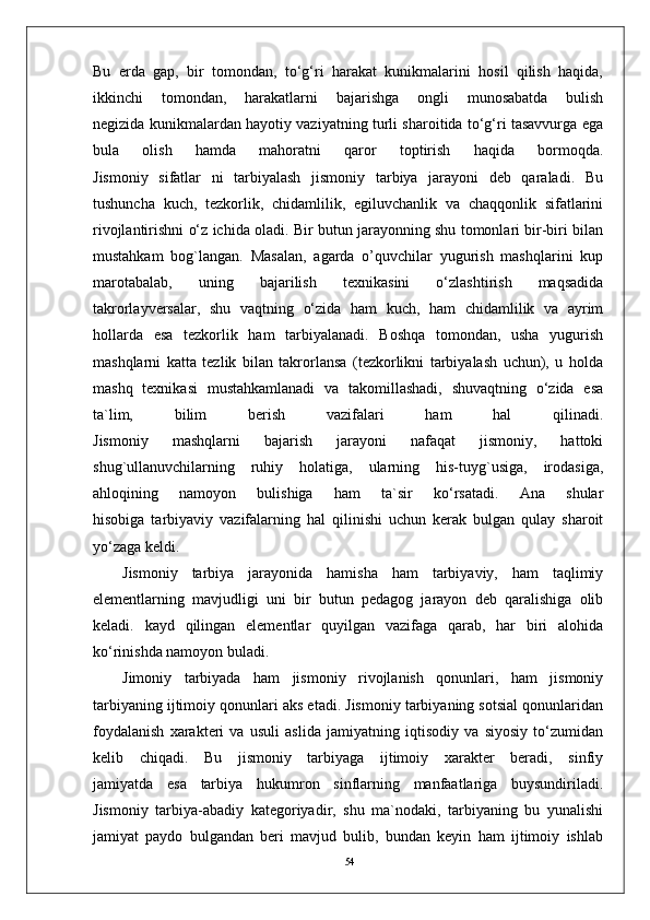 54Bu   erda   gap,   bir   tomondan,   to‘g‘ri   harakat   kunikmalarini   hosil   qilish   haqida,
ikkinchi   tomondan,   harakatlarni   bajarishga   ongli   munosabatda   bulish
negizida kunikmalardan hayotiy vaziyatning turli sharoitida to‘g‘ri tasavvurga ega
bula   olish   hamda   mahoratni   qaror   toptirish   haqida   bormoqda.
Jismoniy   sifatlar   ni   tarbiyalash   jismoniy   tarbiya   jarayoni   deb   qaraladi.   Bu
tushuncha   kuch,   tezkorlik,   chidamlilik,   egiluvchanlik   va   chaqqonlik   sifatlarini
rivojlantirishni o‘z ichida oladi. Bir butun jarayonning shu tomonlari bir-biri bilan
mustahkam   bog`langan.   Masalan,   agarda   o’quvchilar   yugurish   mashqlarini   kup
marotabalab,   uning   bajarilish   texnikasini   o‘zlashtirish   maqsadida
takrorlayversalar,   shu   vaqtning   o‘zida   ham   kuch,   ham   chidamlilik   va   ayrim
hollarda   esa   tezkorlik   ham   tarbiyalanadi.   Boshqa   tomondan,   usha   yugurish
mashqlarni   katta   tezlik   bilan   takrorlansa   (tezkorlikni   tarbiyalash   uchun),   u   holda
mashq   texnikasi   mustahkamlanadi   va   takomillashadi,   shuvaqtning   o‘zida   esa
ta`lim,   bilim   berish   vazifalari   ham   hal   qilinadi.
Jismoniy   mashqlarni   bajarish   jarayoni   nafaqat   jismoniy,   hattoki
shug`ullanuvchilarning   ruhiy   holatiga,   ularning   his-tuyg`usiga,   irodasiga,
ahloqining   namoyon   bulishiga   ham   ta`sir   ko‘rsatadi.   Ana   shular
hisobiga   tarbiyaviy   vazifalarning   hal   qilinishi   uchun   kerak   bulgan   qulay   sharoit
yo‘zaga keldi.
Jismoniy   tarbiya   jarayonida   hamisha   ham   tarbiyaviy,   ham   taqlimiy
elementlarning   mavjudligi   uni   bir   butun   pedagog   jarayon   deb   qaralishiga   olib
keladi.   kayd   qilingan   elementlar   quyilgan   vazifaga   qarab,   har   biri   alohida
ko‘rinishda namoyon buladi.
Jimoniy   tarbiyada   ham   jismoniy   rivojlanish   qonunlari,   ham   jismoniy
tarbiyaning ijtimoiy qonunlari aks etadi. Jismoniy tarbiyaning sotsial qonunlaridan
foydalanish   xarakteri   va   usuli   aslida   jamiyatning   iqtisodiy   va   siyosiy   to‘zumidan
kelib   chiqadi.   Bu   jismoniy   tarbiyaga   ijtimoiy   xarakter   beradi,   sinfiy
jamiyatda   esa   tarbiya   hukumron   sinflarning   manfaatlariga   buysundiriladi.
Jismoniy   tarbiya-abadiy   kategoriyadir,   shu   ma`nodaki,   tarbiyaning   bu   yunalishi
jamiyat   paydo   bulgandan   beri   mavjud   bulib,   bundan   keyin   ham   ijtimoiy   ishlab 