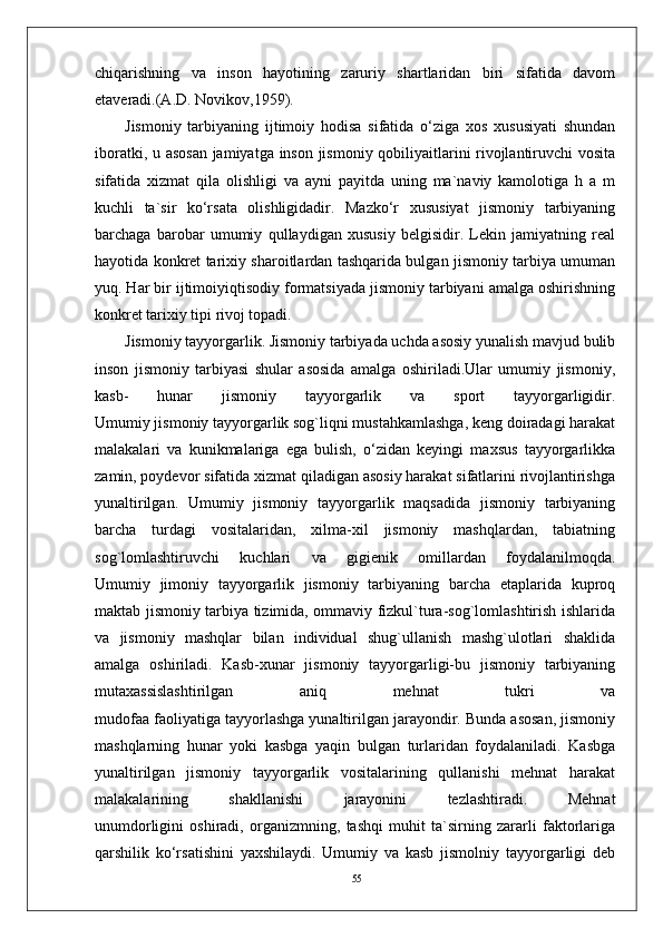 55chiqarishning   va   inson   hayotining   zaruriy   shartlaridan   biri   sifatida   davom
etaveradi.(A.D. Novikov,1959). 
Jismoniy   tarbiyaning   ijtimoiy   hodisa   sifatida   o‘ziga   xos   xususiyati   shundan
iboratki, u asosan  jamiyatga inson jismoniy qobiliyaitlarini rivojlantiruvchi vosita
sifatida   xizmat   qila   olishligi   va   ayni   payitda   uning   ma`naviy   kamolotiga   h   a   m
kuchli   ta`sir   ko‘rsata   olishligidadir.   Mazko‘r   xususiyat   jismoniy   tarbiyaning
barchaga   barobar   umumiy   qullaydigan   xususiy   belgisidir.   Lekin   jamiyatning   real
hayotida konkret tarixiy sharoitlardan tashqarida bulgan jismoniy tarbiya umuman
yuq. Har bir ijtimoiyiqtisodiy formatsiyada jismoniy tarbiyani amalga oshirishning
konkret tarixiy tipi rivoj topadi.
Jismoniy tayyorgarlik. Jismoniy tarbiyada uchda asosiy yunalish mavjud bulib
inson   jismoniy   tarbiyasi   shular   asosida   amalga   oshiriladi.Ular   umumiy   jismoniy,
kasb-   hunar   jismoniy   tayyorgarlik   va   sport   tayyorgarligidir.
Umumiy jismoniy tayyorgarlik sog`liqni mustahkamlashga, keng doiradagi harakat
malakalari   va   kunikmalariga   ega   bulish,   o‘zidan   keyingi   maxsus   tayyorgarlikka
zamin, poydevor sifatida xizmat qiladigan asosiy harakat sifatlarini rivojlantirishga
yunaltirilgan.   Umumiy   jismoniy   tayyorgarlik   maqsadida   jismoniy   tarbiyaning
barcha   turdagi   vositalaridan,   xilma-xil   jismoniy   mashqlardan,   tabiatning
sog`lomlashtiruvchi   kuchlari   va   gigienik   omillardan   foydalanilmoqda.
Umumiy   jimoniy   tayyorgarlik   jismoniy   tarbiyaning   barcha   etaplarida   kuproq
maktab jismoniy tarbiya tizimida, ommaviy fizkul`tura-sog`lomlashtirish ishlarida
va   jismoniy   mashqlar   bilan   individual   shug`ullanish   mashg`ulotlari   shaklida
amalga   oshiriladi.   Kasb-xunar   jismoniy   tayyorgarligi-bu   jismoniy   tarbiyaning
mutaxassislashtirilgan   aniq   mehnat   tukri   va
mudofaa faoliyatiga tayyorlashga yunaltirilgan jarayondir. Bunda asosan, jismoniy
mashqlarning   hunar   yoki   kasbga   yaqin   bulgan   turlaridan   foydalaniladi.   Kasbga
yunaltirilgan   jismoniy   tayyorgarlik   vositalarining   qullanishi   mehnat   harakat
malakalarining   shakllanishi   jarayonini   tezlashtiradi.   Mehnat
unumdorligini   oshiradi,   organizmning,   tashqi   muhit   ta`sirning   zararli   faktorlariga
qarshilik   ko‘rsatishini   yaxshilaydi.   Umumiy   va   kasb   jismolniy   tayyorgarligi   deb 