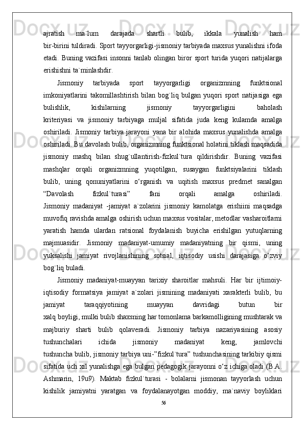 56ajratish   ma`lum   darajada   shartli   bulib,   ikkala   yunalish   ham
bir-birini tuldiradi. Sport tayyorgarligi-jismoniy tarbiyada maxsus yunalishni ifoda
etadi.   Buning   vazifasi   insonni   tanlab   olingan   biror   sport   turida   yuqori   natijalarga
erishishni ta`minlashdir.
Jismoniy   tarbiyada   sport   tayyorgarligi   organizmning   funktsional
imkoniyatlarini   takomillashtirish   bilan   bog`liq   bulgan   yuqori   sport   natijasiga   ega
bulishlik,   kishilarning   jismoniy   tayyorgarligini   baholash
kriteriyasi   va   jismoniy   tarbiyaga   muljal   sifatida   juda   keng   kulamda   amalga
oshiriladi.   Jismoniy   tarbiya   jarayoni   yana   bir   alohida   maxsus   yunalishda   amalga
oshiriladi. Bu davolash bulib, organizmning funktsional holatini tiklash maqsadida
jismoniy   mashq   bilan   shug`ullantirish-fizkul`tura   qildirishdir.   Buning   vazifasi
mashqlar   orqali   organizmning   yuqotilgan,   susaygan   funktsiyalarini   tiklash
bulib,   uning   qonuniyatlarini   o‘rganish   va   uqitish   maxsus   predmet   sanalgan
“Davolash   fizkul`turasi”   fani   orqali   amalga   oshiriladi.
Jismoniy   madaniyat   -jamiyat   a`zolarini   jismoniy   kamolatga   erishiini   maqsadga
muvofiq ravishda amalga oshirish uchun maxsus vositalar, metodlar vasharoitlarni
yaratish   hamda   ulardan   ratsional   foydalanish   buyicha   erishilgan   yutuqlarning
majmuasidir.   Jismoniy   madaniyat-umumiy   madaniyatning   bir   qismi,   uning
yuksalishi   jamiyat   rivojlanishining   sotsial,   iqtisodiy   usishi   darajasiga   o‘zviy
bog`liq buladi.
Jismoniy   madaniyat-muayyan   tarixiy   sharoitlar   mahsuli.   Har   bir   ijtimoiy-
iqtisodiy   formatsiya   jamiyat   a`zolari   jismining   madaniyati   xarakterli   bulib,   bu
jamiyat   taraqqiyotining   muayyan   davridagi   butun   bir
xalq boyligi, mulki bulib shaxsning har tomonlama barkamolligining mushtarak va
majburiy   sharti   bulib   qolaveradi.   Jismoniy   tarbiya   nazariyasining   asosiy
tushunchalari   ichida   jismoniy   madaniyat   keng,   jamlovchi
tushuncha bulib, jismoniy tarbiya uni-”fizkul`tura” tushunchasining tarkibiy qismi
sifatida uch xil yunalishga ega bulgan pedagogik jarayonni o‘z ichiga oladi (B.A.
Ashmarin,   19u9).   Maktab   fizkul`turasi   -   bolalarni   jismonan   tayyorlash   uchun
kishilik   jamiyatni   yaratgan   va   foydalanayotgan   moddiy,   ma`naviy   boyliklari 