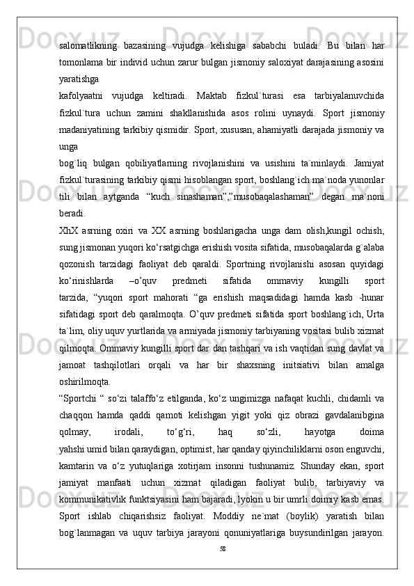 58salomatlikning   bazasining   vujudga   kelishiga   sababchi   buladi.   Bu   bilan   har
tomonlama bir individ uchun zarur bulgan jismoniy saloxiyat darajasining asosini
yaratishga
kafolyaatni   vujudga   keltiradi.   Maktab   fizkul`turasi   esa   tarbiyalanuvchida
fizkul`tura   uchun   zamini   shakllanishida   asos   rolini   uynaydi.   Sport   jismoniy
madaniyatining tarkibiy qismidir. Sport, xususan, ahamiyatli darajada jismoniy va
unga
bog`liq   bulgan   qobiliyatlarning   rivojlanishini   va   usishini   ta`minlaydi.   Jamiyat
fizkul`turasining tarkibiy qismi hisoblangan sport, boshlang`ich ma`noda yunonlar
tili   bilan   aytganda   “kuch   sinashaman”,”musobaqalashaman”   degan   ma`noni
beradi.
XhX   asrning   oxiri   va   XX   asrning   boshlarigacha   unga   dam   olish,kungil   ochish,
sung jismonan yuqori ko‘rsatgichga erishish vosita sifatida, musobaqalarda g`alaba
qozonish   tarzidagi   faoliyat   deb   qaraldi.   Sportning   rivojlanishi   asosan   quyidagi
ko‘rinishlarda   –o’quv   predmeti   sifatida   ommaviy   kungilli   sport
tarzida,   “yuqori   sport   mahorati   “ga   erishish   maqsadidagi   hamda   kasb   -hunar
sifatidagi   sport   deb   qaralmoqta.   O’quv  predmeti   sifatida   sport   boshlang`ich,   Urta
ta`lim, oliy uquv yurtlarida va armiyada jismoniy tarbiyaning vositasi bulib xizmat
qilmoqta. Ommaviy kungilli sport dar dan tashqari va ish vaqtidan sung davlat va
jamoat   tashqilotlari   orqali   va   har   bir   shaxsning   initsiativi   bilan   amalga
oshirilmoqta.
“Sportchi   “   so‘zi   talaffo‘z   etilganda,   ko‘z   ungimizga   nafaqat   kuchli,   chidamli   va
chaqqon   hamda   qaddi   qamoti   kelishgan   yigit   yoki   qiz   obrazi   gavdalanibgina
qolmay,   irodali,   to‘g‘ri,   haq   so‘zli,   hayotga   doima
yahshi umid bilan qaraydigan, optimist, har qanday qiyinchiliklarni oson enguvchi,
kamtarin   va   o‘z   yutuqlariga   xotirjam   insonni   tushunamiz.   Shunday   ekan,   sport
jamiyat   manfaati   uchun   xizmat   qiladigan   faoliyat   bulib,   tarbiyaviy   va
kommunikativlik funktsiyasini ham bajaradi, lyokin u bir umrli doimiy kasb emas.
Sport   ishlab   chiqarishsiz   faoliyat.   Moddiy   ne`mat   (boylik)   yaratish   bilan
bog`lanmagan   va   uquv   tarbiya   jarayoni   qonuniyatlariga   buysundirilgan   jarayon. 