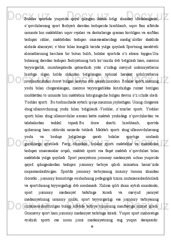 59Bolalar   sportida   yuqorida   qayd   qilingan   ikkala   belgi   shunday   ifodalanganki,
o’quvchilarning   sport   faoliyati   darsdan   tashqarida   hisoblanib,   uquv   fani   sifatida
umumta`lim   maktablari   uquv  rejalari   va   dasturlariga  qisman   kiritilgan   va   sinfdan
tashqari   ishlar,   maktabdan   tashqari   muassasalaridagi   mashg`ulotlar   shaklida
alohida ahamiyat, e`tibor  bilan kungilli  tarzda yulga quyiladi.Sportning xarakterli
alomatlarining   barchasi   bir   butun   bulib,   bolalar   sportida   o‘z   aksini   topgan.Uni
bolaning darsdan tashqari faoliyatining turli ko‘rinishi deb belgilash ham, maxsus
tayyorgarlik,   musobaqalarda   qatnashish   yoki   o‘zidagi   mavjud   imkoniyatlarini
hisobga   olgan   holda   oldindan   belgilangan   optimal   harakat   qobiliyatlarini
rivojlantirishdan iborat bulgan jarayon deb qarash mumkin. Bolalar sporti ularning
yoshi   bilan   chegaralangan,   maxsus   tayyorgarlikka   kirishishga   ruxsat   berilgan
muddatdan to umumta`lim maktabini bitirgungacha bulgan davrni o‘z ichida oladi.
Yoshlar sporti . Bu tushunchada aytarli qisqa mazmun joylashgan. Uning chegarasi
shug`ullanuvchining   yoshi   bilan   belgilandi:-Yoshlar,   o’smirlar   sporti.   Yoshlar
sporti   bilan   shug`ullanuvchilar   asosan   katta   maktab   yoshidagi   o’quvchilardan   va
talabalardan   tashkil   topadi.Bu   ibora   shartli   hisoblanib,   sportda
qizlarning   ham   ishtiroki   nazarda   tutiladi.   Maktab   sporti   shug`ullanuvchilarning
yoshi   va   boshqa   belgilariga   qarab   bolalar   sportiga   uxshash
guruhlarga   ajratiladi.   Farqi   shundaki,   bolalar   sporti   maktablar   va   maktabdan
tashqari   muassasalar   orqali,   maktab   sporti   esa   faqat   maktab   o’quvchilari   bilan
maktabda   yulga   quyiladi.   Sport   jamiyatimz   jismoniy   madaniyati   uchun   yuqorida
qayid   qilinganlardan   tashqari   jismoniy   tarbiya   qilish   xizmatini   hamo‘zida
mujassamlashtirgan.   Sportda   jismoniy   tarbiyaning   xususiy   tomoni   shundan
iboratki , jismoniy komolotga erishishning pedagogik tizimi mutaxassislashtiriladi
va sportchining tayyorgarligi deb nomlanadi. Xulosa qilib shuni aytish mumkinki,
sport   jismoniy   madaniyat   tarkibiga   kiradi   va   mavjud   jamiyat
madaniyatining   umumiy   mulki,   sport   tayyorgarligi   esa   jismoniy   tarbiyaning
mutaxassislashtirilgan  bulagi  sifatida   tarbiya  tizimining  manfaatiga  xizmat  qiladi.
Ommaviy sport ham jismoniy madaniyat tarkibiga kiradi. Yuqori sport mahoratiga
erishish   sporti   esa   inson   jismi   madaniyatining   eng   yuqori   darajasidir. 