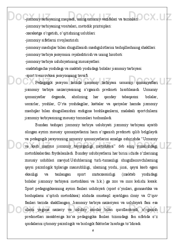 6-jismoniy tarbiyaning maqsadi, uning umumiy vazifalari va tamoilari:
-jismoniy tarbiyaning vositalari, metodik printsiplari:
-xarakatga o‘rgatish, o‘qitishning uslublari:
-jismoniy sifatlarni rivojlantirish:
-jismoniy mashqlar bilan shugullanish mashgulotlarini tashqillashning shakllari:
-jismoniy tarbiya jarayonini rejalashtirish va uning hisoboti:
-jismoniy tarbiya uslubiyatining xususiyatlari:
-maktabgacha yoshdagi va maktab yoshidagi bolalar jismoniy tarbiyasi:
-sport trenirovkasi jarayonining tavsifi.
Pedagogik   jarayon   tarzida   jismoniy   tarbiyani   umumiy   qonuniyatlari
jismoniy   tarbiya   nazariyasining   o‘rganish   predmeti   hisoblanadi.   Umumiy
qonuniyatlar   deganda,   aholining   har   qanday   tabaqasini:   bolalar,
usmirlar,   yoshlar,   O‘rta   yoshdagilar,   kattalar   va   qariyalar   hamda   jismoniy
mashqlar   bilan   shugullanishni   endigina   boshlaganlarni,   malakali   sportchilarni
jismoniy tarbiyasining xususiy tomonlari tushuniladi.
Bundan   tashqari   jismoniy   tarbiya   uslubiyati   jismoniy   tarbiyani   ajratib
olingan   ayrim   xususiy   qonuniyatlarini   ham   o‘rganish   predmeti   qilib   belgilaydi
va pedagogik jarayonning umumiy qonuniyatlarini amalga oshirishda “Umumiy
va   kasb   maxsus   jismoniy   tayorgarligi   metodikasi”   deb   aniq   yunalishdagi
metodikalardan foydalaniladi. Bunday uslubiyatlarni har birini ichida o‘zlarining
xususiy   uslublari   mavjud.Uslublarning   turli-tumanligi   shugullanuvchilarning
qaysi   psixologik   tiplariga   mansubliligi,   ularning   yoshi,   jinsi,   qaysi   kasb   egasi
ekanligi   va   tanlangan   sport   mutaxassisligi   (maktab   yoshidagi
bolalar   jismoniy   tarbiyasi   metodikasi   va   h.k.)   ga   xos   va   mos   kelishi   kerak.
Sport   pedagogikasining   ayrim   fanlari   uslubiyati   (sport   o’yinlari,   gimnastika   va
boshqalarni   o‘qitish   metodikasi)   alohida   mustaqil   ajratilgan   ilmiy   va   O‘quv
fanlari   tarzida   shakllangan.   Jismoniy   tarbiya   nazariyasi   va   uslubiyati   fani   esa
ularni   yagona   nazariy   va   uslubiy   asoslar   bilan   qurollantiradi,   o‘rganish
predmetlari   xarakteriga   ko‘ra   pedagogika   fanlari   tizimidagi   fan   sifatida   o‘z
qoidalarini ijtimoiy psixologik va biologik faktorlar hisobiga to‘ldiradi.   