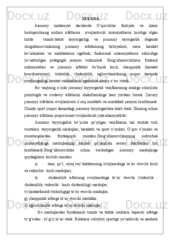 XULOSA.
Jismoniy   madaniyat   darslarida   O‘quvchilar   faoliyati   va   ularni
boshqarishning   muhim   sifatlarini     rivojlantirish   xususiyatlarini   hisobga   olgan
holda     texnik-taktik   tayyorgarligi   va   jismoniy   tayorgarlik   deganda
shugullanuvchilarning   jismoniy   sifatlarining   tarbiyalash,   zarur   harakat
ko‘nikmalari   va   malakalarini   egallash,   funksional   imkoniyatlarini   oshirishga
yo‘naltirilgan   pedagogik   jarayon   tushiniladi.   Shug‘ullanuvchilarni   funksiol
imkoniyatlari   va   jismoniy   sifatlari   bo‘lmish   kuch,   chaqqonlik   (harakat
koordinatsiyasi),   tezkorlik,   chidamlilik,   egiluvchanlikning   yuqori   darajada
rivojlanganligi harakat malakalarini egalashda asosiy o‘rin   tutadi.
Bir   vaqtning   o‘zida   jismoniy   tayyorgarlik   vazifalarining   amalga   oshirilishi
psixologik   va   irodaviy   sifatlarini   shakillanishiga   ham   yordam   beradi.   Zaruriy
jismoniy sifatlarni rivojlantirish o‘zoq muddatli va murakkab jarayon hisoblanadi.
Chunki sport yuqori darajadagi jismoniy tayyorgarlikni talab etadi. Shuning uchun
jismoniy sifatlarni proporsional rivojlantirish juda ahamiyatlidir.
Jismoniy   tayyorgarlik   bo‘yicha   qo‘yilgan   vazifalarini   hal   etishda   turli
vositalari:   tayyorgarlik  mashqlari,   harakatli   va   sport   o‘yinlari,   O‘quv   o‘yinlari   va
musobaqalardan   foydalanish   mumkin.Shug‘ullanuvchilarning   individual
xususiyatlariga   mashqlarning   moslab   qo‘lanilishi   asosiy   shartlardan   biri
hisoblanadi.Shug‘ullanuvchilar   uchun   beriladigan   jismoniy   mashqlarga
quydagilarni   kiritish mumkin:
a) tana,   qo‘l,   oyoq   mo‘shaklarining   rivojlanishiga   ta’sir   etuvchi   kuch
va tezkorlik - kuch mashqlari;
b) chidamlilik   sifatining   rivojlanishiga   ta’sir   etuvchi   (tezkorlik   -
chidamlilik, tezkorlik - kuch chidamliligi) mashqlar;
v)   harakatlanish   tezkorligiga   ta’sir   etuvchi   mashqlar;
g)   chaqqonlik   sifatiga   ta’sir   etuvchi   mashklar;
d)   egiluvchanlik   sifatiga   ta’sir   etuvchi   mashqlar;
Bu   mashqlardan   foydalanish   texnik   va   taktik   usullarni   bajarish   sifatiga
to‘g‘ridan - to‘g‘ri ta’sir etadi. Bolalarni voleybol sportiga yo‘naltirish va saralash 