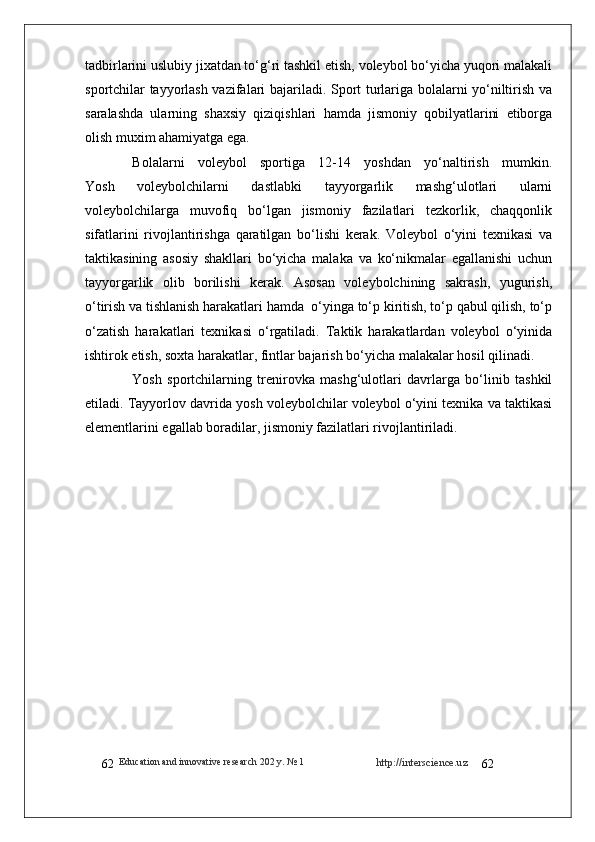 http://interscience.uz
62Education and innovative research 202  y . № 1
62tadbirlarini uslubiy jixatdan to‘g‘ri tashkil etish, voleybol bo‘yicha yuqori malakali
sportchilar tayyorlash vazifalari bajariladi. Sport turlariga bolalarni yo‘niltirish va
saralashda   ularning   shaxsiy   qiziqishlari   hamda   jismoniy   qobilyatlarini   etiborga
olish muxim ahamiyatga ega.
Bolalarni     voleybol     sportiga     12-14     yoshdan     yo‘naltirish     mumkin.
Yosh   voleybolchilarni   dastlabki   tayyorgarlik   mashg‘ulotlari   ularni
voleybolchilarga   muvofiq   bo‘lgan   jismoniy   fazilatlari   tezkorlik,   chaqqonlik
sifatlarini   rivojlantirishga   qaratilgan   bo‘lishi   kerak.   Voleybol   o‘yini   texnikasi   va
taktikasining   asosiy   shakllari   bo‘yicha   malaka   va   ko‘nikmalar   egallanishi   uchun
tayyorgarlik   olib   borilishi   kerak.   Asosan   voleybolchining   sakrash,   yugurish,
o‘tirish va tishlanish harakatlari hamda  o‘yinga to‘p kiritish, to‘p qabul qilish, to‘p
o‘zatish   harakatlari   texnikasi   o‘rgatiladi.   Taktik   harakatlardan   voleybol   o‘yinida
ishtirok etish, soxta harakatlar, fintlar bajarish bo‘yicha malakalar hosil qilinadi.
Yosh   sportchilarning   trenirovka   mashg‘ulotlari   davrlarga   bo‘linib   tashkil
etiladi. Tayyorlov davrida yosh voleybolchilar voleybol o‘yini texnika va taktikasi
elementlarini egallab boradilar, jismoniy fazilatlari rivojlantiriladi.  