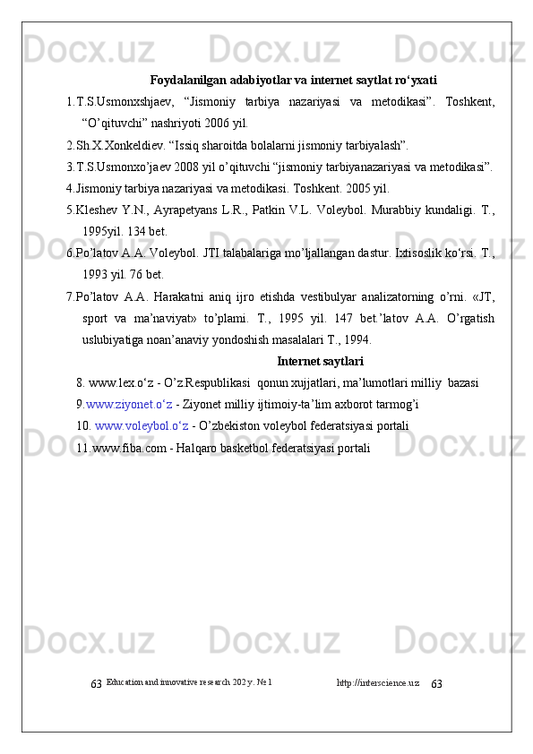 Education and innovative research 202  y . № 1
63 http://interscience.uz
63Foydalanilgan   adabiyotlar va internet saytlat   ro‘yxati
1. T.S.Usmonxshjaev,   “Jismoniy   tarbiya   nazariyasi   va   metodikasi”.   Toshkent,
“O’qituvchi” nashriyoti 2006 yil.  
2. Sh.X.Xonkeldiev. “Issiq sharoitda bolalarni jismoniy tarbiyalash”.
3. T.S.Usmonxo’jaev 2008 yil o’qituvchi “jismoniy tarbiyanazariyasi va metodikasi”.
4. Jismoniy tarbiya nazariyasi va metodikasi. Toshkent. 2005 yil.
5. Kleshev   Y.N.,   Ayrapetyans   L.R.,   Patkin   V.L.   Voleybol.   Murabbiy   kundaligi.   T.,
1995yil. 134 bet.
6. Pо’latov A.A. Voleybol. JTI talabalariga mо’ljallangan dastur. Ixtisoslik ko‘rsi. T.,
1993 yil. 76 bet.
7. Pо’latov   A.A.   Harakatni   aniq   ijro   etishda   vestibulyar   analizatorning   о’rni.   «JT,
sport   va   ma’naviyat»   tо’plami.   T.,   1995   yil.   147   bet.’latov   A.A.   О’rgatish
uslubiyatiga noan’anaviy yondoshish masalalari T., 1994.
Internet saytlari
8.   www.lex.o‘z  - O’z.Respublikasi  qonun xujjatlari, ma’lumotlari milliy  bazasi 
9. www.ziyonet.o‘z  -  Ziyonet  milliy ijtimoiy-ta ’ lim axborot tarmog ’ i
10.  www.voleybol.o‘z  -  O’zbekiston  voleybol federatsiyasi portali
11.www.fiba.com - Halqaro basketbol federatsiyasi portali 