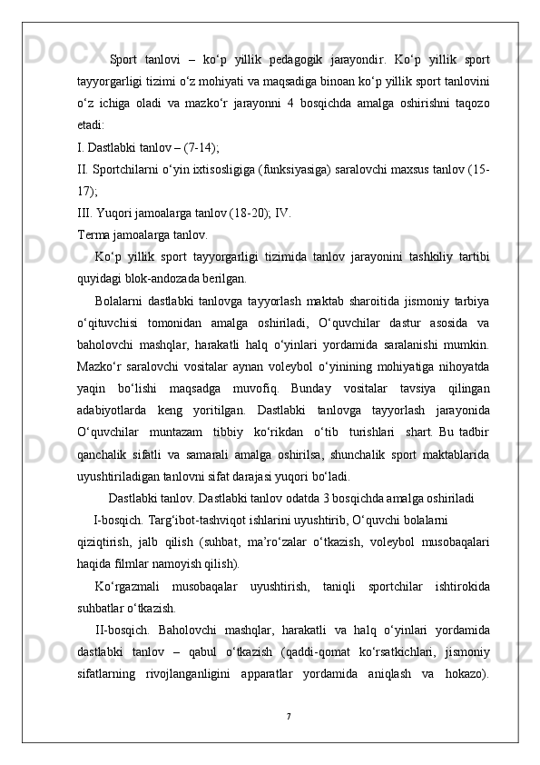 7Sport   tanlovi   –   ko‘p   yillik   pedagogik   jarayondi r .   Ko‘p   yillik   sport
tayyo r garligi tizimi o‘z mohiyati va maqsadiga binoan ko‘p yillik sport tanlovini
o‘z   ichiga   oladi   va   mazko‘r   jarayonni   4   bosqichda   amalga   oshirishni   taqozo
etadi:
I. Dastlabki tanlov – (7-14);
II. Sportchilarni o‘yin ixtisosligiga (funksiyasiga) saralovchi maxsus tanlov (15-
17);
III.   Y uqori jamoala r ga tanlov (18-20); I V .  
T erma jamoala r ga tanlo v .
Ko‘p   yillik   sport   tayyo r garligi   tizimida   tanlov   jarayonini   tashkiliy   tartibi
quyidagi blok-andozada berilgan.
Bolalarni   dastlabki   tanlovga   tayyorlash   maktab   sharoitida   jismoniy   tarbiya
o‘qituvchisi   tomonidan   amalga   oshiriladi,   O‘quvchilar   dastur   asosida   va
baholovchi   mashqla r ,   harakatli   halq   o‘yinlari   yordamida   saralanishi   mumkin.
Mazko‘r   saralovchi   vositalar   aynan   voleybol   o‘yinining   mohiyatiga   nihoyatda
yaqin   bo‘lishi   maqsadga   muvofiq.   Bunday   vositalar   tavsiya   qilingan
adabiyotlarda   keng   yoritilgan.   Dastlabki   tanlovga   tayyorlash   jarayonida
O‘quvchilar     muntazam     tibbiy     ko‘rikdan     o‘tib     turishlari     shart.   Bu   tadbir
qanchalik   sifatli   va   samarali   amalga   oshirilsa,   shunchalik   sport   maktablarida
uyushtiriladigan tanlovni sifat darajasi yuqori bo‘ladi.
Dastlabki tanlo v . Dastlabki tanlov odatda 3 bosqichda amalga oshiriladi
       I-bosqich.   T a r g‘ibot-tashviqot   ishlarini   uyushtirib,   O‘quvchi   bolalarni
qiziqtirish,   jalb   qilish   (suhbat,   ma’ro‘zalar   o‘tkazish,   voleybol   musobaqalari
haqida filmlar   namoyish qilish).
Ko‘ r gazmali   musobaqalar   uyushtirish,   taniqli   sportchilar   ishtirokida
suhbatlar o‘tkazish.
II-bosqich.   Baholovchi   mashqla r ,   harakatli   va   halq   o‘yinlari   yordamida
dastlabki   tanlov   –   qabul   o‘tkazish   (qaddi-qomat   ko‘rsatkichlari,   jismoniy
sifatlarning   rivojlanganligini   apparatlar   yordamida   aniqlash   va   hokazo). 