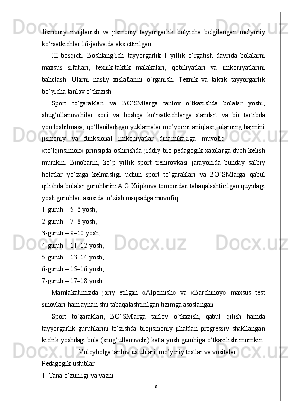 8Jismoniy   rivojlanish   va   jismoniy   tayyo r garlik   bo‘yicha   belgilangan   me’yoriy
ko‘rsatkichlar 16-jadvalda aks ettirilgan.
III-bosqich.   Boshlang‘ich   tayyo r garlik   I   yillik   o‘ r gatish   davrida   bolalarni
maxsus   sifatlari,   texnik-taktik   malakalari,   qobiliyatlari   va   imkoniyatlarini
baholash.   Ularni   nasliy   xislatlarini   o‘ r ganish.   T exnik   va   taktik   tayyo r garlik
bo‘yicha tanlov o‘tkazish.
Sport   to‘garaklari   va   BO‘SMla r ga   tanlov   o‘tkazishda   bolalar   yoshi,
shug‘ullanuvchilar   soni   va   boshqa   ko‘rsatkichla r ga   standart   va   bir   tartibda
yondoshilmasa, qo‘llaniladigan yuklamalar me’yorini aniqlash, ularning hajmini
jismoniy     va     funksional     imkoniyatlar     dinamikasiga     muvofiq
«to‘lqinsimon» prinsipda oshirishda jiddiy bio-pedagogik xatola r ga duch kelish
mumkin.   Binobarin,   ko‘p   yillik   sport   trenirovkasi   jarayonida   bunday   salbiy
holatlar   yo‘zaga   kelmasligi   uchun   sport   to‘garaklari   va   BO‘SMla r ga   qabul
qilishda   bolalar   guruhlarin i A.G.Xripkova   tomonidan   tabaqalashtirilgan quyidagi
yosh guruhlari asosida to‘zish maqsadga muvofiq:
1-guruh – 5–6 yosh;
2-guruh – 7–8 yosh;
3-guruh – 9–10 yosh;
4-guruh –  1 1–12 yosh;
5-guruh – 13–14 yosh;
6-guruh – 15–16 yosh;
7-guruh – 17–18 yosh.
Mamlakatimizda   joriy   etilgan   «Alpomish»   va   «Barchinoy»   maxsus   test
sinovlari ham aynan shu tabaqalashtirilgan tizimga asoslangan.
Sport   to‘garaklari,   BO‘SMla r ga   tanlov   o‘tkazish,   qabul   qilish   hamda
tayyo r garlik   guruhlarini   to‘zishda   biojismoniy   jihatdan   progressiv   shakllangan
kichik yoshdagi bola (shug‘ullanuvchi) katta yosh guruhiga o‘tkazilishi mumkin.
V oleybolga tanlov uslublari, me’yoriy testlar va vositalar
Pedagogik uslublar
1.   T ana o‘zunligi va vazni 