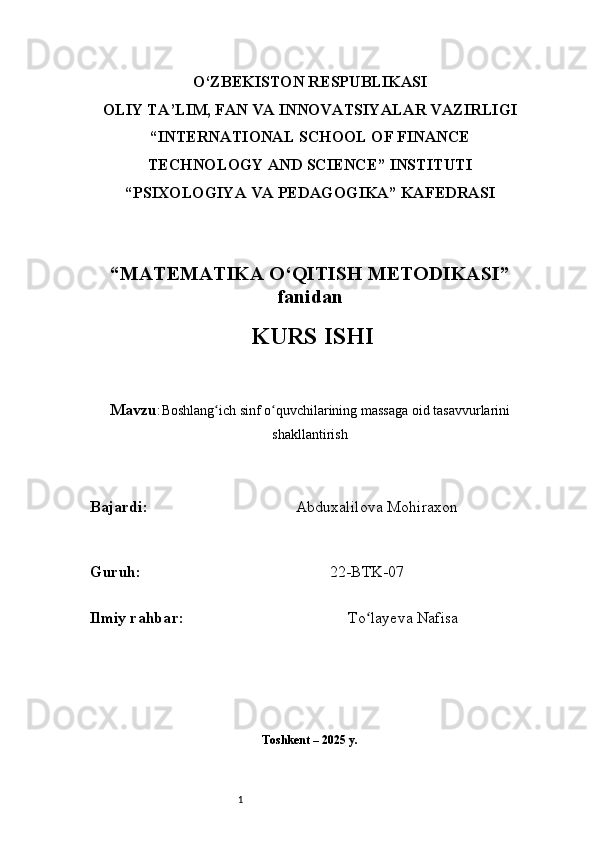 1O‘ZBEKISTON RESPUBLIKASI
OLIY TA’LIM, FAN VA INNOVATSIYALAR VAZIRLIGI
“INTERNATIONAL SCHOOL OF FINANCE
TECHNOLOGY AND SCIENCE” INSTITUTI
“PSIXOLOGIYA VA PEDAGOGIKA” KAFEDRASI
“MATEMATIKA O‘QITISH METODIKASI”
fanidan
  KURS ISHI
Mavzu : Boshlang ich sinf o quvchilarining massaga oid tasavvurlariniʻ ʻ
shakllantirish
B ajardi :                                       Abduxalilova Mohiraxon
G uruh :                                                 22-BTK-07
Ilmiy rahba r :                                            To layeva Nafisa	
ʻ
Toshkent – 2025 y. 