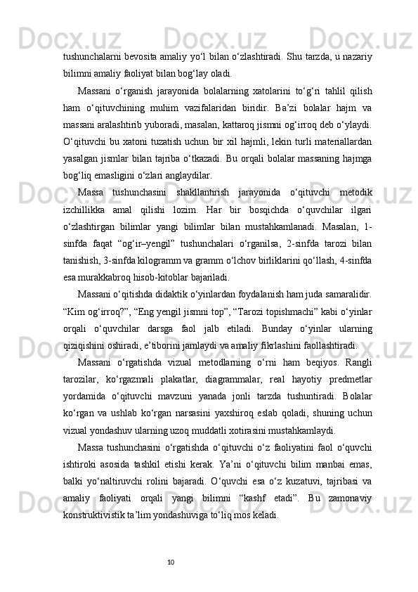 10tushunchalarni bevosita amaliy yo‘l bilan o‘zlashtiradi. Shu tarzda, u nazariy
bilimni amaliy faoliyat bilan bog‘lay oladi.
Massani   o‘rganish   jarayonida   bolalarning   xatolarini   to‘g‘ri   tahlil   qilish
ham   o‘qituvchining   muhim   vazifalaridan   biridir.   Ba’zi   bolalar   hajm   va
massani aralashtirib yuboradi, masalan, kattaroq jismni og‘irroq deb o‘ylaydi.
O‘qituvchi   bu  xatoni   tuzatish   uchun   bir   xil   hajmli,  lekin   turli   materiallardan
yasalgan  jismlar   bilan  tajriba o‘tkazadi.  Bu  orqali   bolalar   massaning   hajmga
bog‘liq emasligini o‘zlari anglaydilar.
Massa   tushunchasini   shakllantirish   jarayonida   o‘qituvchi   metodik
izchillikka   amal   qilishi   lozim.   Har   bir   bosqichda   o‘quvchilar   ilgari
o‘zlashtirgan   bilimlar   yangi   bilimlar   bilan   mustahkamlanadi.   Masalan,   1-
sinfda   faqat   “og‘ir–yengil”   tushunchalari   o‘rganilsa,   2-sinfda   tarozi   bilan
tanishish, 3-sinfda kilogramm va gramm o‘lchov birliklarini qo‘llash, 4-sinfda
esa murakkabroq hisob-kitoblar bajariladi.
Massani o‘qitishda didaktik o‘yinlardan foydalanish ham juda samaralidir.
“Kim og‘irroq?”, “Eng yengil jismni top”, “Tarozi topishmachi” kabi o‘yinlar
orqali   o‘quvchilar   darsga   faol   jalb   etiladi.   Bunday   o‘yinlar   ularning
qiziqishini oshiradi, e’tiborini jamlaydi va amaliy fikrlashini faollashtiradi.
Massani   o‘rgatishda   vizual   metodlarning   o‘rni   ham   beqiyos.   Rangli
tarozilar,   ko‘rgazmali   plakatlar,   diagrammalar,   real   hayotiy   predmetlar
yordamida   o‘qituvchi   mavzuni   yanada   jonli   tarzda   tushuntiradi.   Bolalar
ko‘rgan   va   ushlab   ko‘rgan   narsasini   yaxshiroq   eslab   qoladi,   shuning   uchun
vizual yondashuv ularning uzoq muddatli xotirasini mustahkamlaydi.
Massa   tushunchasini   o‘rgatishda   o‘qituvchi   o‘z   faoliyatini   faol   o‘quvchi
ishtiroki   asosida   tashkil   etishi   kerak.   Ya’ni   o‘qituvchi   bilim   manbai   emas,
balki   yo‘naltiruvchi   rolini   bajaradi.   O‘quvchi   esa   o‘z   kuzatuvi,   tajribasi   va
amaliy   faoliyati   orqali   yangi   bilimni   “kashf   etadi”.   Bu   zamonaviy
konstruktivistik ta’lim yondashuviga to‘liq mos keladi. 