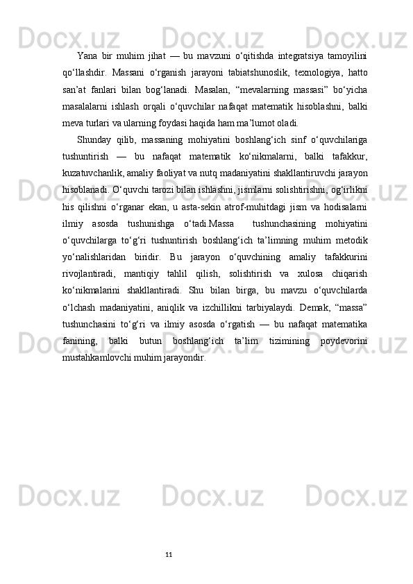 11Yana   bir   muhim   jihat   —   bu   mavzuni   o‘qitishda   integratsiya   tamoyilini
qo‘llashdir.   Massani   o‘rganish   jarayoni   tabiatshunoslik,   texnologiya,   hatto
san’at   fanlari   bilan   bog‘lanadi.   Masalan,   “mevalarning   massasi”   bo‘yicha
masalalarni   ishlash   orqali   o‘quvchilar   nafaqat   matematik   hisoblashni,   balki
meva turlari va ularning foydasi haqida ham ma’lumot oladi.
Shunday   qilib,   massaning   mohiyatini   boshlang‘ich   sinf   o‘quvchilariga
tushuntirish   —   bu   nafaqat   matematik   ko‘nikmalarni,   balki   tafakkur,
kuzatuvchanlik, amaliy faoliyat va nutq madaniyatini shakllantiruvchi jarayon
hisoblanadi. O‘quvchi tarozi bilan ishlashni, jismlarni solishtirishni, og‘irlikni
his   qilishni   o‘rganar   ekan,   u   asta-sekin   atrof-muhitdagi   jism   va   hodisalarni
ilmiy   asosda   tushunishga   o‘tadi.Massa     tushunchasining   mohiyatini
o‘quvchilarga   to‘g‘ri   tushuntirish   boshlang‘ich   ta’limning   muhim   metodik
yo‘nalishlaridan   biridir.   Bu   jarayon   o‘quvchining   amaliy   tafakkurini
rivojlantiradi,   mantiqiy   tahlil   qilish,   solishtirish   va   xulosa   chiqarish
ko‘nikmalarini   shakllantiradi.   Shu   bilan   birga,   bu   mavzu   o‘quvchilarda
o‘lchash   madaniyatini,   aniqlik   va   izchillikni   tarbiyalaydi.   Demak,   “massa”
tushunchasini   to‘g‘ri   va   ilmiy   asosda   o‘rgatish   —   bu   nafaqat   matematika
fanining,   balki   butun   boshlang‘ich   ta’lim   tizimining   poydevorini
mustahkamlovchi muhim jarayondir. 