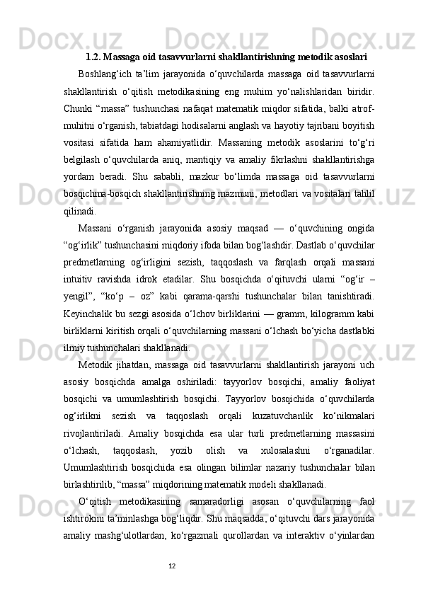 121.2. Massaga oid tasavvurlarni shakllantirishning metodik asoslari
Boshlang‘ich   ta’lim   jarayonida   o‘quvchilarda   massaga   oid   tasavvurlarni
shakllantirish   o‘qitish   metodikasining   eng   muhim   yo‘nalishlaridan   biridir.
Chunki   “massa”   tushunchasi   nafaqat   matematik   miqdor   sifatida,   balki   atrof-
muhitni o‘rganish, tabiatdagi hodisalarni anglash va hayotiy tajribani boyitish
vositasi   sifatida   ham   ahamiyatlidir.   Massaning   metodik   asoslarini   to‘g‘ri
belgilash   o‘quvchilarda   aniq,   mantiqiy   va   amaliy   fikrlashni   shakllantirishga
yordam   beradi.   Shu   sababli,   mazkur   bo‘limda   massaga   oid   tasavvurlarni
bosqichma-bosqich shakllantirishning mazmuni, metodlari va vositalari tahlil
qilinadi.
Massani   o‘rganish   jarayonida   asosiy   maqsad   —   o‘quvchining   ongida
“og‘irlik” tushunchasini miqdoriy ifoda bilan bog‘lashdir. Dastlab o‘quvchilar
predmetlarning   og‘irligini   sezish,   taqqoslash   va   farqlash   orqali   massani
intuitiv   ravishda   idrok   etadilar.   Shu   bosqichda   o‘qituvchi   ularni   “og‘ir   –
yengil”,   “ko‘p   –   oz”   kabi   qarama-qarshi   tushunchalar   bilan   tanishtiradi.
Keyinchalik bu sezgi asosida o‘lchov birliklarini — gramm, kilogramm kabi
birliklarni kiritish orqali o‘quvchilarning massani o‘lchash bo‘yicha dastlabki
ilmiy tushunchalari shakllanadi.
Metodik   jihatdan,   massaga   oid   tasavvurlarni   shakllantirish   jarayoni   uch
asosiy   bosqichda   amalga   oshiriladi:   tayyorlov   bosqichi,   amaliy   faoliyat
bosqichi   va   umumlashtirish   bosqichi.   Tayyorlov   bosqichida   o‘quvchilarda
og‘irlikni   sezish   va   taqqoslash   orqali   kuzatuvchanlik   ko‘nikmalari
rivojlantiriladi.   Amaliy   bosqichda   esa   ular   turli   predmetlarning   massasini
o‘lchash,   taqqoslash,   yozib   olish   va   xulosalashni   o‘rganadilar.
Umumlashtirish   bosqichida   esa   olingan   bilimlar   nazariy   tushunchalar   bilan
birlashtirilib, “massa” miqdorining matematik modeli shakllanadi.
O‘qitish   metodikasining   samaradorligi   asosan   o‘quvchilarning   faol
ishtirokini ta’minlashga bog‘liqdir. Shu maqsadda, o‘qituvchi dars jarayonida
amaliy   mashg‘ulotlardan,   ko‘rgazmali   qurollardan   va   interaktiv   o‘yinlardan 