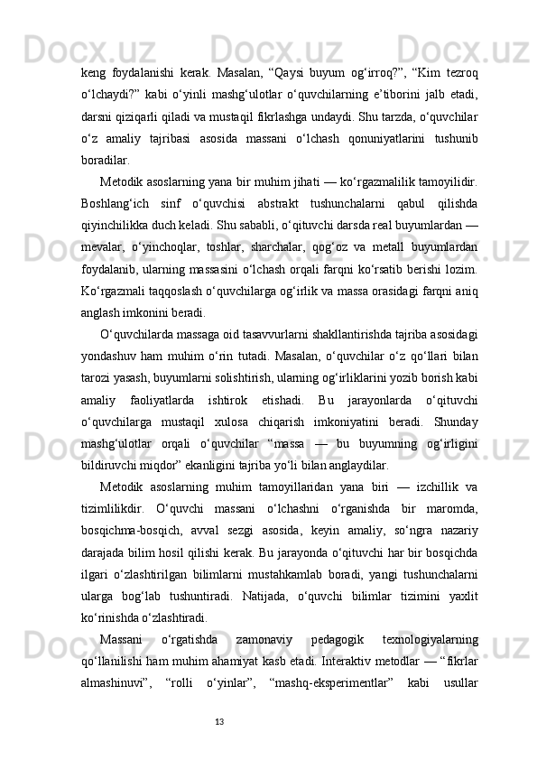13keng   foydalanishi   kerak.   Masalan,   “Qaysi   buyum   og‘irroq?”,   “Kim   tezroq
o‘lchaydi?”   kabi   o‘yinli   mashg‘ulotlar   o‘quvchilarning   e’tiborini   jalb   etadi,
darsni qiziqarli qiladi va mustaqil fikrlashga undaydi. Shu tarzda, o‘quvchilar
o‘z   amaliy   tajribasi   asosida   massani   o‘lchash   qonuniyatlarini   tushunib
boradilar.
Metodik asoslarning yana bir muhim jihati — ko‘rgazmalilik tamoyilidir.
Boshlang‘ich   sinf   o‘quvchisi   abstrakt   tushunchalarni   qabul   qilishda
qiyinchilikka duch keladi. Shu sababli, o‘qituvchi darsda real buyumlardan —
mevalar,   o‘yinchoqlar,   toshlar,   sharchalar,   qog‘oz   va   metall   buyumlardan
foydalanib, ularning massasini  o‘lchash  orqali farqni ko‘rsatib berishi  lozim.
Ko‘rgazmali taqqoslash o‘quvchilarga og‘irlik va massa orasidagi farqni aniq
anglash imkonini beradi.
O‘quvchilarda massaga oid tasavvurlarni shakllantirishda tajriba asosidagi
yondashuv   ham   muhim   o‘rin   tutadi.   Masalan,   o‘quvchilar   o‘z   qo‘llari   bilan
tarozi yasash, buyumlarni solishtirish, ularning og‘irliklarini yozib borish kabi
amaliy   faoliyatlarda   ishtirok   etishadi.   Bu   jarayonlarda   o‘qituvchi
o‘quvchilarga   mustaqil   xulosa   chiqarish   imkoniyatini   beradi.   Shunday
mashg‘ulotlar   orqali   o‘quvchilar   “massa   —   bu   buyumning   og‘irligini
bildiruvchi miqdor” ekanligini tajriba yo‘li bilan anglaydilar.
Metodik   asoslarning   muhim   tamoyillaridan   yana   biri   —   izchillik   va
tizimlilikdir.   O‘quvchi   massani   o‘lchashni   o‘rganishda   bir   maromda,
bosqichma-bosqich,   avval   sezgi   asosida,   keyin   amaliy,   so‘ngra   nazariy
darajada bilim hosil qilishi kerak. Bu jarayonda o‘qituvchi har bir bosqichda
ilgari   o‘zlashtirilgan   bilimlarni   mustahkamlab   boradi,   yangi   tushunchalarni
ularga   bog‘lab   tushuntiradi.   Natijada,   o‘quvchi   bilimlar   tizimini   yaxlit
ko‘rinishda o‘zlashtiradi.
Massani   o‘rgatishda   zamonaviy   pedagogik   texnologiyalarning
qo‘llanilishi ham muhim ahamiyat kasb etadi. Interaktiv metodlar — “fikrlar
almashinuvi”,   “rolli   o‘yinlar”,   “mashq-eksperimentlar”   kabi   usullar 