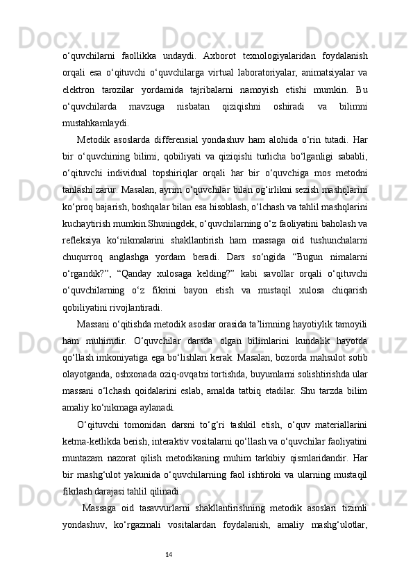 14o‘quvchilarni   faollikka   undaydi.   Axborot   texnologiyalaridan   foydalanish
orqali   esa   o‘qituvchi   o‘quvchilarga   virtual   laboratoriyalar,   animatsiyalar   va
elektron   tarozilar   yordamida   tajribalarni   namoyish   etishi   mumkin.   Bu
o‘quvchilarda   mavzuga   nisbatan   qiziqishni   oshiradi   va   bilimni
mustahkamlaydi.
Metodik   asoslarda   differensial   yondashuv   ham   alohida   o‘rin   tutadi.   Har
bir   o‘quvchining   bilimi,   qobiliyati   va   qiziqishi   turlicha   bo‘lganligi   sababli,
o‘qituvchi   individual   topshiriqlar   orqali   har   bir   o‘quvchiga   mos   metodni
tanlashi zarur. Masalan, ayrim o‘quvchilar bilan og‘irlikni sezish mashqlarini
ko‘proq bajarish, boshqalar bilan esa hisoblash, o‘lchash va tahlil mashqlarini
kuchaytirish mumkin.Shuningdek, o‘quvchilarning o‘z faoliyatini baholash va
refleksiya   ko‘nikmalarini   shakllantirish   ham   massaga   oid   tushunchalarni
chuqurroq   anglashga   yordam   beradi.   Dars   so‘ngida   “Bugun   nimalarni
o‘rgandik?”,   “Qanday   xulosaga   kelding?”   kabi   savollar   orqali   o‘qituvchi
o‘quvchilarning   o‘z   fikrini   bayon   etish   va   mustaqil   xulosa   chiqarish
qobiliyatini rivojlantiradi.
Massani o‘qitishda metodik asoslar orasida ta’limning hayotiylik tamoyili
ham   muhimdir.   O‘quvchilar   darsda   olgan   bilimlarini   kundalik   hayotda
qo‘llash imkoniyatiga ega bo‘lishlari kerak. Masalan, bozorda mahsulot sotib
olayotganda, oshxonada oziq-ovqatni tortishda, buyumlarni solishtirishda ular
massani   o‘lchash   qoidalarini   eslab,   amalda   tatbiq   etadilar.   Shu   tarzda   bilim
amaliy ko‘nikmaga aylanadi.
O‘qituvchi   tomonidan   darsni   to‘g‘ri   tashkil   etish,   o‘quv   materiallarini
ketma-ketlikda berish, interaktiv vositalarni qo‘llash va o‘quvchilar faoliyatini
muntazam   nazorat   qilish   metodikaning   muhim   tarkibiy   qismlaridandir.   Har
bir   mashg‘ulot   yakunida   o‘quvchilarning   faol   ishtiroki   va   ularning   mustaqil
fikrlash darajasi tahlil qilinadi.
  Massaga   oid   tasavvurlarni   shakllantirishning   metodik   asoslari   tizimli
yondashuv,   ko‘rgazmali   vositalardan   foydalanish,   amaliy   mashg‘ulotlar, 