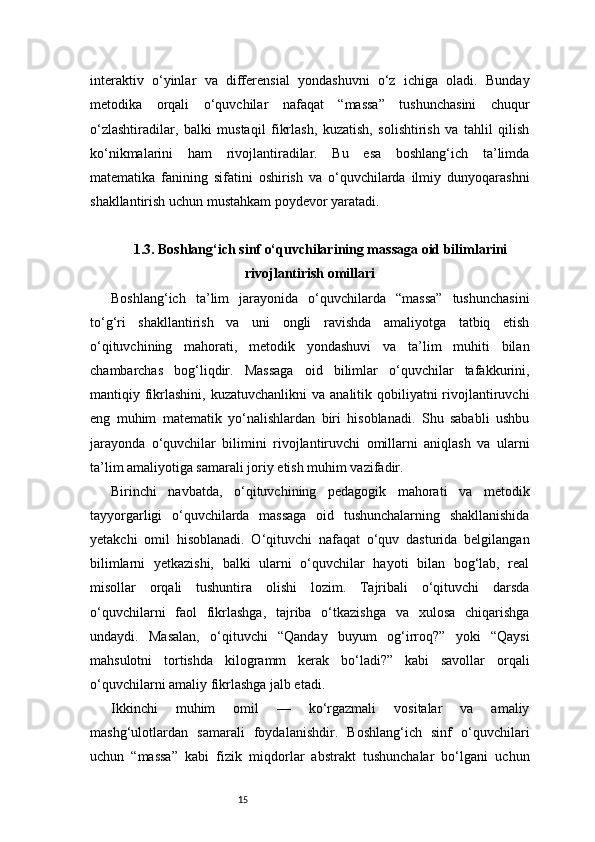 15interaktiv   o‘yinlar   va   differensial   yondashuvni   o‘z   ichiga   oladi.   Bunday
metodika   orqali   o‘quvchilar   nafaqat   “massa”   tushunchasini   chuqur
o‘zlashtiradilar,   balki   mustaqil   fikrlash,   kuzatish,   solishtirish   va   tahlil   qilish
ko‘nikmalarini   ham   rivojlantiradilar.   Bu   esa   boshlang‘ich   ta’limda
matematika   fanining   sifatini   oshirish   va   o‘quvchilarda   ilmiy   dunyoqarashni
shakllantirish uchun mustahkam poydevor yaratadi.
1.3. Boshlang‘ich sinf o‘quvchilarining massaga oid bilimlarini
rivojlantirish omillari
Boshlang‘ich   ta’lim   jarayonida   o‘quvchilarda   “massa”   tushunchasini
to‘g‘ri   shakllantirish   va   uni   ongli   ravishda   amaliyotga   tatbiq   etish
o‘qituvchining   mahorati,   metodik   yondashuvi   va   ta’lim   muhiti   bilan
chambarchas   bog‘liqdir.   Massaga   oid   bilimlar   o‘quvchilar   tafakkurini,
mantiqiy fikrlashini,  kuzatuvchanlikni   va  analitik qobiliyatni  rivojlantiruvchi
eng   muhim   matematik   yo‘nalishlardan   biri   hisoblanadi.   Shu   sababli   ushbu
jarayonda   o‘quvchilar   bilimini   rivojlantiruvchi   omillarni   aniqlash   va   ularni
ta’lim amaliyotiga samarali joriy etish muhim vazifadir.
Birinchi   navbatda,   o‘qituvchining   pedagogik   mahorati   va   metodik
tayyorgarligi   o‘quvchilarda   massaga   oid   tushunchalarning   shakllanishida
yetakchi   omil   hisoblanadi.   O‘qituvchi   nafaqat   o‘quv   dasturida   belgilangan
bilimlarni   yetkazishi,   balki   ularni   o‘quvchilar   hayoti   bilan   bog‘lab,   real
misollar   orqali   tushuntira   olishi   lozim.   Tajribali   o‘qituvchi   darsda
o‘quvchilarni   faol   fikrlashga,   tajriba   o‘tkazishga   va   xulosa   chiqarishga
undaydi.   Masalan,   o‘qituvchi   “Qanday   buyum   og‘irroq?”   yoki   “Qaysi
mahsulotni   tortishda   kilogramm   kerak   bo‘ladi?”   kabi   savollar   orqali
o‘quvchilarni amaliy fikrlashga jalb etadi.
Ikkinchi   muhim   omil   —   ko‘rgazmali   vositalar   va   amaliy
mashg‘ulotlardan   samarali   foydalanishdir.   Boshlang‘ich   sinf   o‘quvchilari
uchun   “massa”   kabi   fizik   miqdorlar   abstrakt   tushunchalar   bo‘lgani   uchun 