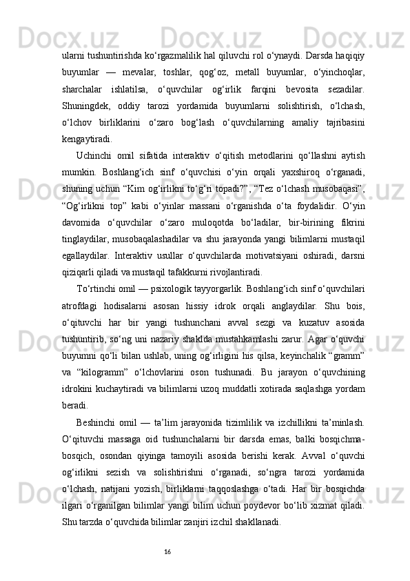 16ularni tushuntirishda ko‘rgazmalilik hal qiluvchi rol o‘ynaydi. Darsda haqiqiy
buyumlar   —   mevalar,   toshlar,   qog‘oz,   metall   buyumlar,   o‘yinchoqlar,
sharchalar   ishlatilsa,   o‘quvchilar   og‘irlik   farqini   bevosita   sezadilar.
Shuningdek,   oddiy   tarozi   yordamida   buyumlarni   solishtirish,   o‘lchash,
o‘lchov   birliklarini   o‘zaro   bog‘lash   o‘quvchilarning   amaliy   tajribasini
kengaytiradi.
Uchinchi   omil   sifatida   interaktiv   o‘qitish   metodlarini   qo‘llashni   aytish
mumkin.   Boshlang‘ich   sinf   o‘quvchisi   o‘yin   orqali   yaxshiroq   o‘rganadi,
shuning  uchun  “Kim  og‘irlikni  to‘g‘ri   topadi?”,  “Tez  o‘lchash   musobaqasi”,
“Og‘irlikni   top”   kabi   o‘yinlar   massani   o‘rganishda   o‘ta   foydalidir.   O‘yin
davomida   o‘quvchilar   o‘zaro   muloqotda   bo‘ladilar,   bir-birining   fikrini
tinglaydilar,   musobaqalashadilar   va   shu   jarayonda   yangi   bilimlarni   mustaqil
egallaydilar.   Interaktiv   usullar   o‘quvchilarda   motivatsiyani   oshiradi,   darsni
qiziqarli qiladi va mustaqil tafakkurni rivojlantiradi.
To‘rtinchi omil — psixologik tayyorgarlik. Boshlang‘ich sinf o‘quvchilari
atrofdagi   hodisalarni   asosan   hissiy   idrok   orqali   anglaydilar.   Shu   bois,
o‘qituvchi   har   bir   yangi   tushunchani   avval   sezgi   va   kuzatuv   asosida
tushuntirib,   so‘ng   uni   nazariy   shaklda   mustahkamlashi   zarur.   Agar   o‘quvchi
buyumni qo‘li  bilan ushlab, uning og‘irligini  his qilsa, keyinchalik “gramm”
va   “kilogramm”   o‘lchovlarini   oson   tushunadi.   Bu   jarayon   o‘quvchining
idrokini kuchaytiradi va bilimlarni uzoq muddatli xotirada saqlashga yordam
beradi.
Beshinchi   omil   —   ta’lim   jarayonida   tizimlilik   va   izchillikni   ta’minlash.
O‘qituvchi   massaga   oid   tushunchalarni   bir   darsda   emas,   balki   bosqichma-
bosqich,   osondan   qiyinga   tamoyili   asosida   berishi   kerak.   Avval   o‘quvchi
og‘irlikni   sezish   va   solishtirishni   o‘rganadi,   so‘ngra   tarozi   yordamida
o‘lchash,   natijani   yozish,   birliklarni   taqqoslashga   o‘tadi.   Har   bir   bosqichda
ilgari   o‘rganilgan   bilimlar   yangi   bilim   uchun   poydevor   bo‘lib   xizmat   qiladi.
Shu tarzda o‘quvchida bilimlar zanjiri izchil shakllanadi. 