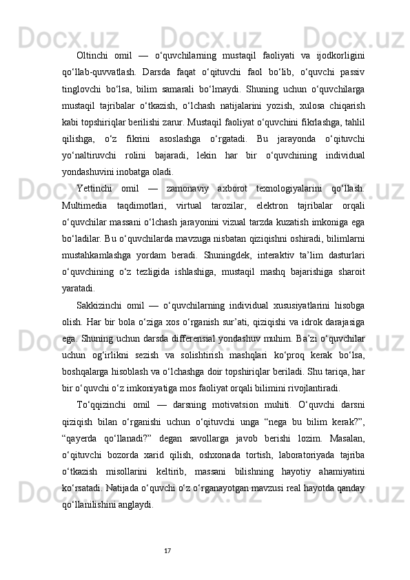 17Oltinchi   omil   —   o‘quvchilarning   mustaqil   faoliyati   va   ijodkorligini
qo‘llab-quvvatlash.   Darsda   faqat   o‘qituvchi   faol   bo‘lib,   o‘quvchi   passiv
tinglovchi   bo‘lsa,   bilim   samarali   bo‘lmaydi.   Shuning   uchun   o‘quvchilarga
mustaqil   tajribalar   o‘tkazish,   o‘lchash   natijalarini   yozish,   xulosa   chiqarish
kabi topshiriqlar berilishi zarur. Mustaqil faoliyat o‘quvchini fikrlashga, tahlil
qilishga,   o‘z   fikrini   asoslashga   o‘rgatadi.   Bu   jarayonda   o‘qituvchi
yo‘naltiruvchi   rolini   bajaradi,   lekin   har   bir   o‘quvchining   individual
yondashuvini inobatga oladi.
Yettinchi   omil   —   zamonaviy   axborot   texnologiyalarini   qo‘llash.
Multimedia   taqdimotlari,   virtual   tarozilar,   elektron   tajribalar   orqali
o‘quvchilar  massani  o‘lchash jarayonini vizual  tarzda kuzatish  imkoniga ega
bo‘ladilar. Bu o‘quvchilarda mavzuga nisbatan qiziqishni oshiradi, bilimlarni
mustahkamlashga   yordam   beradi.   Shuningdek,   interaktiv   ta’lim   dasturlari
o‘quvchining   o‘z   tezligida   ishlashiga,   mustaqil   mashq   bajarishiga   sharoit
yaratadi.
Sakkizinchi   omil   —   o‘quvchilarning   individual   xususiyatlarini   hisobga
olish. Har  bir  bola  o‘ziga xos  o‘rganish  sur’ati, qiziqishi  va idrok darajasiga
ega. Shuning uchun darsda differensial yondashuv muhim. Ba’zi o‘quvchilar
uchun   og‘irlikni   sezish   va   solishtirish   mashqlari   ko‘proq   kerak   bo‘lsa,
boshqalarga hisoblash va o‘lchashga doir topshiriqlar beriladi. Shu tariqa, har
bir o‘quvchi o‘z imkoniyatiga mos faoliyat orqali bilimini rivojlantiradi.
To‘qqizinchi   omil   —   darsning   motivatsion   muhiti.   O‘quvchi   darsni
qiziqish   bilan   o‘rganishi   uchun   o‘qituvchi   unga   “nega   bu   bilim   kerak?”,
“qayerda   qo‘llanadi?”   degan   savollarga   javob   berishi   lozim.   Masalan,
o‘qituvchi   bozorda   xarid   qilish,   oshxonada   tortish,   laboratoriyada   tajriba
o‘tkazish   misollarini   keltirib,   massani   bilishning   hayotiy   ahamiyatini
ko‘rsatadi. Natijada o‘quvchi o‘z o‘rganayotgan mavzusi real hayotda qanday
qo‘llanilishini anglaydi. 