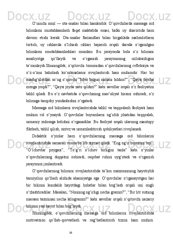 18O‘ninchi omil — ota-onalar bilan hamkorlik. O‘quvchilarda massaga oid
bilimlarni   mustahkamlash   faqat   maktabda   emas,   balki   uy   sharoitida   ham
davom   etishi   kerak.   Ota-onalar   farzandlari   bilan   birgalikda   mahsulotlarni
tortish,   uy   ishlarida   o‘lchash   ishlari   bajarish   orqali   darsda   o‘rganilgan
bilimlarni   mustahkamlashlari   mumkin.   Bu   jarayonda   bola   o‘z   bilimini
amaliyotga   qo‘llaydi   va   o‘rganish   jarayonining   uzluksizligini
ta’minlaydi.Shuningdek,   o‘qituvchi   tomonidan   o‘quvchilarning   refleksiya   va
o‘z-o‘zini   baholash   ko‘nikmalarini   rivojlantirish   ham   muhimdir.   Har   bir
mashg‘ulotdan   so‘ng   o‘quvchi   “Men   bugun   nimani   bildim?”,   “Qaysi   tajriba
menga yoqdi?”, “Qaysi joyda xato qildim?” kabi savollar orqali o‘z faoliyatini
tahlil   qiladi.   Bu   o‘z   navbatida   o‘quvchining   mas’uliyat   hissini   oshiradi,   o‘z
bilimiga tanqidiy yondashishni o‘rgatadi.
Massaga  oid bilimlarni  rivojlantirishda tahlil  va taqqoslash  faoliyati  ham
muhim   rol   o‘ynaydi.   O‘quvchilar   buyumlarni   og‘irlik   jihatidan   taqqoslab,
umumiy xulosaga kelishni  o‘rganadilar. Bu faoliyat  orqali  ularning mantiqiy
fikrlash, tahlil qilish, sintez va umumlashtirish qobiliyatlari rivojlanadi.
Didaktik   o‘yinlar   ham   o‘quvchilarning   massaga   oid   bilimlarini
rivojlantirishda samarali vosita bo‘lib xizmat qiladi. “Eng og‘ir buyumni top”,
“O‘lchovlar   poygasi”,   “To‘g‘ri   o‘lchov   birligini   tanla”   kabi   o‘yinlar
o‘quvchilarning   diqqatini   oshiradi,   raqobat   ruhini   uyg‘otadi   va   o‘rganish
jarayonini jonlantiradi.
O‘quvchilarning   bilimini   rivojlantirishda   ta’lim   mazmunining   hayotiylik
tamoyilini   qo‘llash   alohida   ahamiyatga   ega.   O‘quvchilar   o‘rganayotgan   har
bir   bilimni   kundalik   hayotdagi   holatlar   bilan   bog‘lash   orqali   uni   ongli
o‘zlashtiradilar. Masalan, “Nonning og‘irligi necha gramm?”, “Bir litr sutning
massasi  taxminan necha kilogramm?” kabi savollar  orqali o‘qituvchi nazariy
bilimni real hayot bilan bog‘laydi.
Shuningdek,   o‘quvchilarning   massaga   oid   bilimlarini   rivojlantirishda
motivatsion   qo‘llab-quvvatlash   va   rag‘batlantirish   tizimi   ham   muhim. 