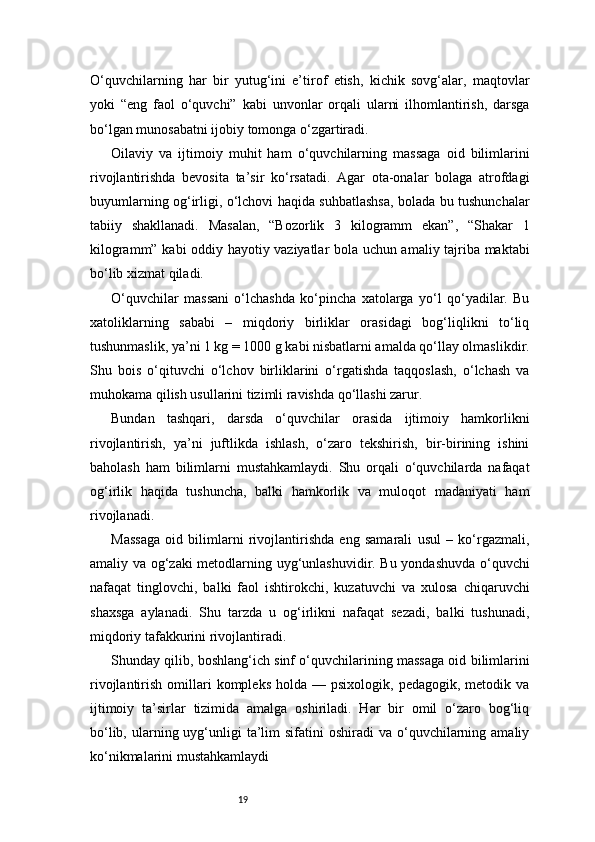 19O‘quvchilarning   har   bir   yutug‘ini   e’tirof   etish,   kichik   sovg‘alar,   maqtovlar
yoki   “eng   faol   o‘quvchi”   kabi   unvonlar   orqali   ularni   ilhomlantirish,   darsga
bo‘lgan munosabatni ijobiy tomonga o‘zgartiradi.
Oilaviy   va   ijtimoiy   muhit   ham   o‘quvchilarning   massaga   oid   bilimlarini
rivojlantirishda   bevosita   ta’sir   ko‘rsatadi.   Agar   ota-onalar   bolaga   atrofdagi
buyumlarning og‘irligi, o‘lchovi haqida suhbatlashsa, bolada bu tushunchalar
tabiiy   shakllanadi.   Masalan,   “Bozorlik   3   kilogramm   ekan”,   “Shakar   1
kilogramm” kabi oddiy hayotiy vaziyatlar bola uchun amaliy tajriba maktabi
bo‘lib xizmat qiladi.
O‘quvchilar   massani   o‘lchashda   ko‘pincha   xatolarga   yo‘l   qo‘yadilar.   Bu
xatoliklarning   sababi   –   miqdoriy   birliklar   orasidagi   bog‘liqlikni   to‘liq
tushunmaslik, ya’ni 1 kg = 1000 g kabi nisbatlarni amalda qo‘llay olmaslikdir.
Shu   bois   o‘qituvchi   o‘lchov   birliklarini   o‘rgatishda   taqqoslash,   o‘lchash   va
muhokama qilish usullarini tizimli ravishda qo‘llashi zarur.
Bundan   tashqari,   darsda   o‘quvchilar   orasida   ijtimoiy   hamkorlikni
rivojlantirish,   ya’ni   juftlikda   ishlash,   o‘zaro   tekshirish,   bir-birining   ishini
baholash   ham   bilimlarni   mustahkamlaydi.   Shu   orqali   o‘quvchilarda   nafaqat
og‘irlik   haqida   tushuncha,   balki   hamkorlik   va   muloqot   madaniyati   ham
rivojlanadi.
Massaga   oid   bilimlarni   rivojlantirishda   eng   samarali   usul   –   ko‘rgazmali,
amaliy va og‘zaki metodlarning uyg‘unlashuvidir. Bu yondashuvda o‘quvchi
nafaqat   tinglovchi,   balki   faol   ishtirokchi,   kuzatuvchi   va   xulosa   chiqaruvchi
shaxsga   aylanadi.   Shu   tarzda   u   og‘irlikni   nafaqat   sezadi,   balki   tushunadi,
miqdoriy tafakkurini rivojlantiradi.
Shunday qilib, boshlang‘ich sinf o‘quvchilarining massaga oid bilimlarini
rivojlantirish  omillari  kompleks   holda  —  psixologik,  pedagogik,   metodik  va
ijtimoiy   ta’sirlar   tizimida   amalga   oshiriladi.   Har   bir   omil   o‘zaro   bog‘liq
bo‘lib,  ularning  uyg‘unligi   ta’lim   sifatini   oshiradi   va o‘quvchilarning  amaliy
ko‘nikmalarini mustahkamlaydi 