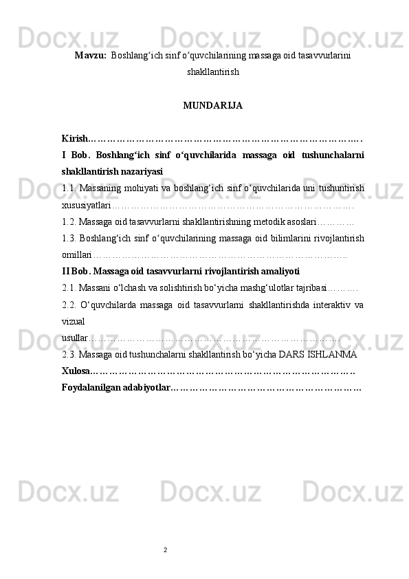 2Mavzu :    Boshlang ich sinf o quvchilarining massaga oid tasavvurlariniʻ ʻ
shakllantirish
MUNDARIJA
Kirish ……………………………………………………………………….….
I   Bob.   Boshlang ich   sinf   o quvchilarida   massaga   oid   tushunchalarni	
ʻ ʻ
shakllantirish nazariyasi
1.1. Massaning mohiyati va boshlang‘ich sinf o quvchilarida uni tushuntirish	
ʻ
xususiyatlari ………………………………………………………………….
1.2. Massaga oid tasavvurlarni shakllantirishning metodik asoslari …………
1.3. Boshlang‘ich sinf o quvchilarining massaga oid bilimlarini rivojlantirish	
ʻ
omillari ……………………………………………………………………..
II Bob. Massaga oid tasavvurlarni rivojlantirish amaliyoti
2.1. Massani o‘lchash va solishtirish bo‘yicha mashg‘ulotlar tajribasi ……….
2.2.   O‘quvchilarda   massaga   oid   tasavvurlarni   shakllantirishda   interaktiv   va
vizual
usullar …………………………………………………………………….
2.3. Massaga oid tushunchalarni shakllantirish bo‘yicha  DARS ISHLANMA 
Xulosa ………………………………………………………………………..
Foydalanilgan adabiyotlar…………………………………………………… 