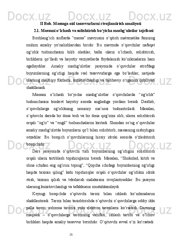21II Bob. Massaga oid tasavvurlarni rivojlantirish amaliyoti
2.1. Massani o‘lchash va solishtirish bo‘yicha mashg‘ulotlar tajribasi
Boshlang‘ich   sinflarda   “massa”   mavzusini   o‘qitish   matematika   fanining
muhim   amaliy   yo‘nalishlaridan   biridir.   Bu   mavzuda   o‘quvchilar   nafaqat
og‘irlik   tushunchasini   bilib   oladilar,   balki   ularni   o‘lchash,   solishtirish,
birliklarni   qo‘llash   va   hayotiy   vaziyatlarda   foydalanish   ko‘nikmalarini   ham
egallaydilar.   Amaliy   mashg‘ulotlar   jarayonida   o‘quvchilar   atrofdagi
buyumlarning   og‘irligi   haqida   real   tasavvurlarga   ega   bo‘ladilar,   natijada
ularning mantiqiy fikrlashi, kuzatuvchanligi va tajribaviy o‘rganish qobiliyati
shakllanadi.
Massani   o‘lchash   bo‘yicha   mashg‘ulotlar   o‘quvchilarda   “og‘irlik”
tushunchasini   konkret   hayotiy   asosda   anglashga   yordam   beradi.   Dastlab,
o‘quvchilarga   og‘irlikning   umumiy   ma’nosi   tushuntiriladi.   Masalan,
o‘qituvchi   darsda  bir   dona tosh  va  bir   dona  qog‘ozni   olib, ularni  solishtirish
orqali  “og‘ir” va “engil” tushunchalarini  kiritadi. Shundan so‘ng o‘quvchilar
amaliy mashg‘ulotda buyumlarni qo‘l bilan solishtirib, massaning nisbiyligini
sezadilar.   Bu   bosqich   o‘quvchilarning   hissiy   idroki   asosida   o‘zlashtirish
bosqichidir.
Dars   jarayonida   o‘qituvchi   turli   buyumlarning   og‘irligini   solishtirish
orqali   ularni   tartiblash   topshiriqlarini   beradi.   Masalan,   “Shokolad,   kitob   va
olma   ichidan   eng   og‘irini   toping”,   “Qopcha   ichidagi   buyumlarning   og‘irligi
haqida   taxmin   qiling”   kabi   topshiriqlar   orqali   o‘quvchilar   og‘irlikni   idrok
etish,   taxmin   qilish   va   tekshirish   malakasini   rivojlantiradilar.   Bu   jarayon
ularning kuzatuvchanligi va tafakkurini mustahkamlaydi.
Keyingi   bosqichda   o‘qituvchi   tarozi   bilan   ishlash   ko‘nikmalarini
shakllantiradi. Tarozi bilan tanishtirishda o‘qituvchi o‘quvchilarga oddiy ikki
palla   tarozi,   oshxona   tarozisi   yoki   elektron   tarozilarni   ko‘rsatadi.   Darsning
maqsadi   –   o‘quvchilarga   tarozining   vazifasi,   ishlash   tartibi   va   o‘lchov
birliklari   haqida   amaliy   tasavvur   berishdir.   O‘qituvchi   avval   o‘zi   ko‘rsatadi: 