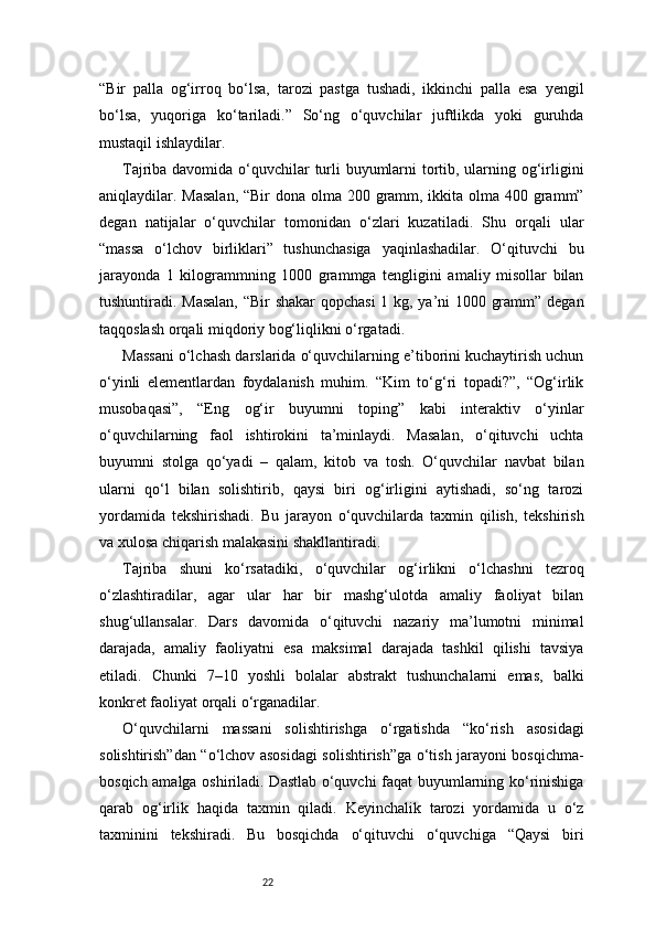 22“Bir   palla   og‘irroq   bo‘lsa,   tarozi   pastga   tushadi,   ikkinchi   palla   esa   yengil
bo‘lsa,   yuqoriga   ko‘tariladi.”   So‘ng   o‘quvchilar   juftlikda   yoki   guruhda
mustaqil ishlaydilar.
Tajriba davomida o‘quvchilar turli buyumlarni  tortib, ularning og‘irligini
aniqlaydilar. Masalan,  “Bir  dona olma 200 gramm, ikkita olma 400 gramm”
degan   natijalar   o‘quvchilar   tomonidan   o‘zlari   kuzatiladi.   Shu   orqali   ular
“massa   o‘lchov   birliklari”   tushunchasiga   yaqinlashadilar.   O‘qituvchi   bu
jarayonda   1   kilogrammning   1000   grammga   tengligini   amaliy   misollar   bilan
tushuntiradi. Masalan,  “Bir shakar qopchasi 1 kg, ya’ni 1000 gramm” degan
taqqoslash orqali miqdoriy bog‘liqlikni o‘rgatadi.
Massani o‘lchash darslarida o‘quvchilarning e’tiborini kuchaytirish uchun
o‘yinli   elementlardan   foydalanish   muhim.   “Kim   to‘g‘ri   topadi?”,   “Og‘irlik
musobaqasi”,   “Eng   og‘ir   buyumni   toping”   kabi   interaktiv   o‘yinlar
o‘quvchilarning   faol   ishtirokini   ta’minlaydi.   Masalan,   o‘qituvchi   uchta
buyumni   stolga   qo‘yadi   –   qalam,   kitob   va   tosh.   O‘quvchilar   navbat   bilan
ularni   qo‘l   bilan   solishtirib,   qaysi   biri   og‘irligini   aytishadi,   so‘ng   tarozi
yordamida   tekshirishadi.   Bu   jarayon   o‘quvchilarda   taxmin   qilish,   tekshirish
va xulosa chiqarish malakasini shakllantiradi.
Tajriba   shuni   ko‘rsatadiki,   o‘quvchilar   og‘irlikni   o‘lchashni   tezroq
o‘zlashtiradilar,   agar   ular   har   bir   mashg‘ulotda   amaliy   faoliyat   bilan
shug‘ullansalar.   Dars   davomida   o‘qituvchi   nazariy   ma’lumotni   minimal
darajada,   amaliy   faoliyatni   esa   maksimal   darajada   tashkil   qilishi   tavsiya
etiladi.   Chunki   7–10   yoshli   bolalar   abstrakt   tushunchalarni   emas,   balki
konkret faoliyat orqali o‘rganadilar.
O‘quvchilarni   massani   solishtirishga   o‘rgatishda   “ko‘rish   asosidagi
solishtirish”dan “o‘lchov asosidagi solishtirish”ga o‘tish jarayoni bosqichma-
bosqich amalga oshiriladi. Dastlab o‘quvchi faqat buyumlarning ko‘rinishiga
qarab   og‘irlik   haqida   taxmin   qiladi.   Keyinchalik   tarozi   yordamida   u   o‘z
taxminini   tekshiradi.   Bu   bosqichda   o‘qituvchi   o‘quvchiga   “Qaysi   biri 