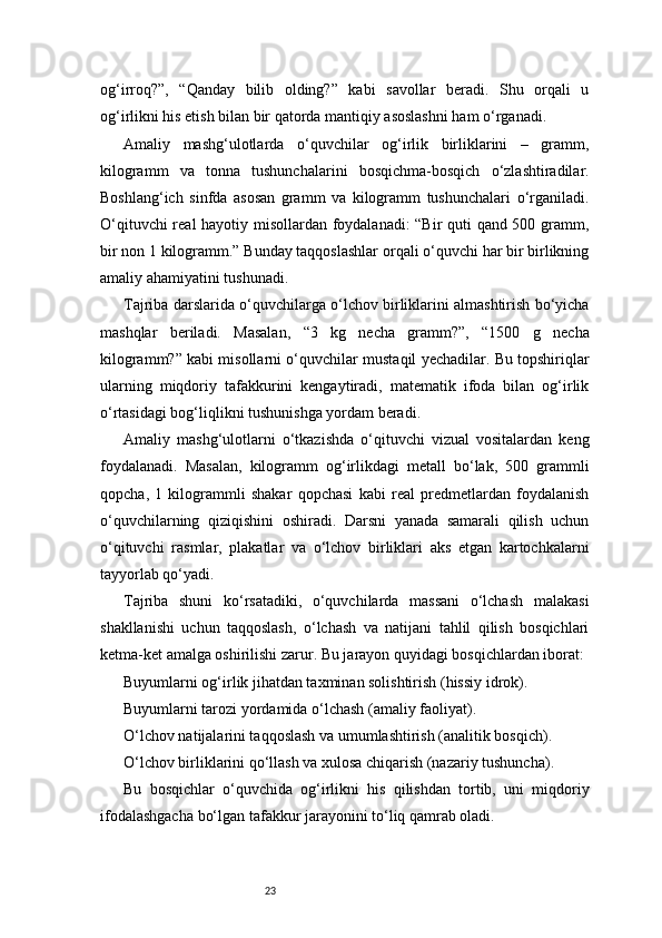 23og‘irroq?”,   “Qanday   bilib   olding?”   kabi   savollar   beradi.   Shu   orqali   u
og‘irlikni his etish bilan bir qatorda mantiqiy asoslashni ham o‘rganadi.
Amaliy   mashg‘ulotlarda   o‘quvchilar   og‘irlik   birliklarini   –   gramm,
kilogramm   va   tonna   tushunchalarini   bosqichma-bosqich   o‘zlashtiradilar.
Boshlang‘ich   sinfda   asosan   gramm   va   kilogramm   tushunchalari   o‘rganiladi.
O‘qituvchi real hayotiy misollardan foydalanadi: “Bir quti qand 500 gramm,
bir non 1 kilogramm.” Bunday taqqoslashlar orqali o‘quvchi har bir birlikning
amaliy ahamiyatini tushunadi.
Tajriba darslarida o‘quvchilarga o‘lchov birliklarini almashtirish bo‘yicha
mashqlar   beriladi.   Masalan,   “3   kg   necha   gramm?”,   “1500   g   necha
kilogramm?” kabi misollarni o‘quvchilar mustaqil yechadilar. Bu topshiriqlar
ularning   miqdoriy   tafakkurini   kengaytiradi,   matematik   ifoda   bilan   og‘irlik
o‘rtasidagi bog‘liqlikni tushunishga yordam beradi.
Amaliy   mashg‘ulotlarni   o‘tkazishda   o‘qituvchi   vizual   vositalardan   keng
foydalanadi.   Masalan,   kilogramm   og‘irlikdagi   metall   bo‘lak,   500   grammli
qopcha,   1   kilogrammli   shakar   qopchasi   kabi   real   predmetlardan   foydalanish
o‘quvchilarning   qiziqishini   oshiradi.   Darsni   yanada   samarali   qilish   uchun
o‘qituvchi   rasmlar,   plakatlar   va   o‘lchov   birliklari   aks   etgan   kartochkalarni
tayyorlab qo‘yadi.
Tajriba   shuni   ko‘rsatadiki,   o‘quvchilarda   massani   o‘lchash   malakasi
shakllanishi   uchun   taqqoslash,   o‘lchash   va   natijani   tahlil   qilish   bosqichlari
ketma-ket amalga oshirilishi zarur. Bu jarayon quyidagi bosqichlardan iborat:
Buyumlarni og‘irlik jihatdan taxminan solishtirish (hissiy idrok).
Buyumlarni tarozi yordamida o‘lchash (amaliy faoliyat).
O‘lchov natijalarini taqqoslash va umumlashtirish (analitik bosqich).
O‘lchov birliklarini qo‘llash va xulosa chiqarish (nazariy tushuncha).
Bu   bosqichlar   o‘quvchida   og‘irlikni   his   qilishdan   tortib,   uni   miqdoriy
ifodalashgacha bo‘lgan tafakkur jarayonini to‘liq qamrab oladi. 