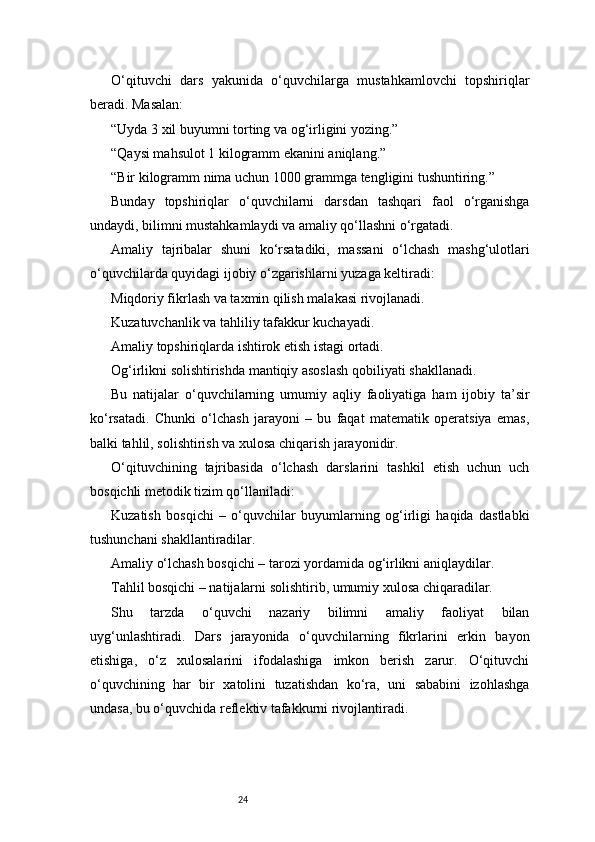 24O‘qituvchi   dars   yakunida   o‘quvchilarga   mustahkamlovchi   topshiriqlar
beradi. Masalan:
“Uyda 3 xil buyumni torting va og‘irligini yozing.”
“Qaysi mahsulot 1 kilogramm ekanini aniqlang.”
“Bir kilogramm nima uchun 1000 grammga tengligini tushuntiring.”
Bunday   topshiriqlar   o‘quvchilarni   darsdan   tashqari   faol   o‘rganishga
undaydi, bilimni mustahkamlaydi va amaliy qo‘llashni o‘rgatadi.
Amaliy   tajribalar   shuni   ko‘rsatadiki,   massani   o‘lchash   mashg‘ulotlari
o‘quvchilarda quyidagi ijobiy o‘zgarishlarni yuzaga keltiradi:
Miqdoriy fikrlash va taxmin qilish malakasi rivojlanadi.
Kuzatuvchanlik va tahliliy tafakkur kuchayadi.
Amaliy topshiriqlarda ishtirok etish istagi ortadi.
Og‘irlikni solishtirishda mantiqiy asoslash qobiliyati shakllanadi.
Bu   natijalar   o‘quvchilarning   umumiy   aqliy   faoliyatiga   ham   ijobiy   ta’sir
ko‘rsatadi.   Chunki   o‘lchash   jarayoni   –   bu   faqat   matematik   operatsiya   emas,
balki tahlil, solishtirish va xulosa chiqarish jarayonidir.
O‘qituvchining   tajribasida   o‘lchash   darslarini   tashkil   etish   uchun   uch
bosqichli metodik tizim qo‘llaniladi:
Kuzatish   bosqichi   –   o‘quvchilar   buyumlarning   og‘irligi   haqida   dastlabki
tushunchani shakllantiradilar.
Amaliy o‘lchash bosqichi – tarozi yordamida og‘irlikni aniqlaydilar.
Tahlil bosqichi – natijalarni solishtirib, umumiy xulosa chiqaradilar.
Shu   tarzda   o‘quvchi   nazariy   bilimni   amaliy   faoliyat   bilan
uyg‘unlashtiradi.   Dars   jarayonida   o‘quvchilarning   fikrlarini   erkin   bayon
etishiga,   o‘z   xulosalarini   ifodalashiga   imkon   berish   zarur.   O‘qituvchi
o‘quvchining   har   bir   xatolini   tuzatishdan   ko‘ra,   uni   sababini   izohlashga
undasa, bu o‘quvchida reflektiv tafakkurni rivojlantiradi. 