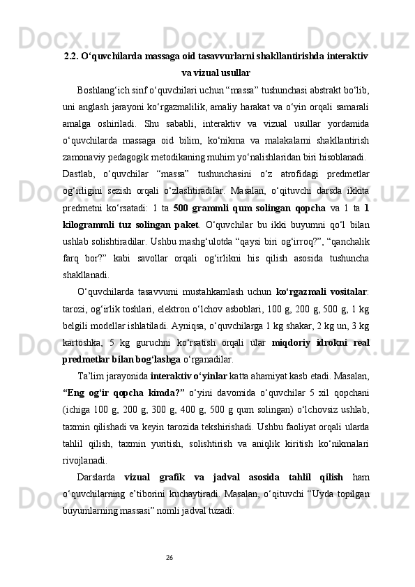 262.2. O‘quvchilarda massaga oid tasavvurlarni shakllantirishda interaktiv
va vizual usullar
Boshlang‘ich sinf o‘quvchilari uchun “massa” tushunchasi abstrakt bo‘lib,
uni   anglash  jarayoni  ko‘rgazmalilik,  amaliy   harakat   va  o‘yin  orqali   samarali
amalga   oshiriladi.   Shu   sababli,   interaktiv   va   vizual   usullar   yordamida
o‘quvchilarda   massaga   oid   bilim,   ko‘nikma   va   malakalarni   shakllantirish
zamonaviy pedagogik metodikaning muhim yo‘nalishlaridan biri hisoblanadi.
Dastlab,   o‘quvchilar   “massa”   tushunchasini   o‘z   atrofidagi   predmetlar
og‘irligini   sezish   orqali   o‘zlashtiradilar.   Masalan,   o‘qituvchi   darsda   ikkita
predmetni   ko‘rsatadi:   1   ta   500   grammli   qum   solingan   qopcha   va   1   ta   1
kilogrammli   tuz   solingan   paket .   O‘quvchilar   bu   ikki   buyumni   qo‘l   bilan
ushlab solishtiradilar. Ushbu mashg‘ulotda “qaysi biri og‘irroq?”, “qanchalik
farq   bor?”   kabi   savollar   orqali   og‘irlikni   his   qilish   asosida   tushuncha
shakllanadi.
O‘quvchilarda   tasavvurni   mustahkamlash   uchun   ko‘rgazmali   vositalar :
tarozi, og‘irlik toshlari, elektron o‘lchov asboblari, 100 g, 200 g, 500 g, 1 kg
belgili modellar ishlatiladi. Ayniqsa, o‘quvchilarga 1 kg shakar, 2 kg un, 3 kg
kartoshka,   5   kg   guruchni   ko‘rsatish   orqali   ular   miqdoriy   idrokni   real
predmetlar bilan bog‘lashga  o‘rganadilar.
Ta’lim jarayonida  interaktiv o‘yinlar  katta ahamiyat kasb etadi. Masalan,
“Eng   og‘ir   qopcha   kimda?”   o‘yini   davomida   o‘quvchilar   5   xil   qopchani
(ichiga   100   g,   200   g,   300   g,   400   g,   500   g   qum   solingan)   o‘lchovsiz   ushlab,
taxmin qilishadi  va keyin tarozida tekshirishadi. Ushbu faoliyat orqali ularda
tahlil   qilish,   taxmin   yuritish,   solishtirish   va   aniqlik   kiritish   ko‘nikmalari
rivojlanadi.
Darslarda   vizual   grafik   va   jadval   asosida   tahlil   qilish   ham
o‘quvchilarning   e’tiborini   kuchaytiradi.   Masalan,   o‘qituvchi   “Uyda   topilgan
buyumlarning massasi” nomli jadval tuzadi: 