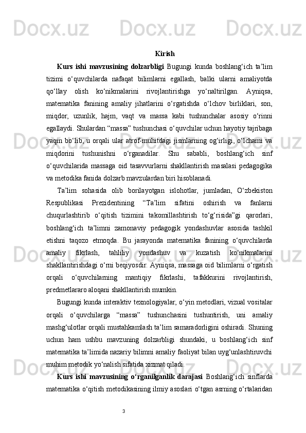 3 Kirish
Kurs   ishi   mavzusining   dolzarbligi   Bugungi   kunda   boshlang‘ich   ta’lim
tizimi   o‘quvchilarda   nafaqat   bilimlarni   egallash,   balki   ularni   amaliyotda
qo‘llay   olish   ko‘nikmalarini   rivojlantirishga   yo‘naltirilgan.   Ayniqsa,
matematika   fanining   amaliy   jihatlarini   o‘rgatishda   o‘lchov   birliklari,   son,
miqdor,   uzunlik,   hajm,   vaqt   va   massa   kabi   tushunchalar   asosiy   o‘rinni
egallaydi. Shulardan “massa” tushunchasi o‘quvchilar uchun hayotiy tajribaga
yaqin   bo‘lib,   u   orqali   ular   atrof-muhitdagi   jismlarning   og‘irligi,   o‘lchami   va
miqdorini   tushunishni   o‘rganadilar.   Shu   sababli,   boshlang‘ich   sinf
o‘quvchilarida   massaga   oid   tasavvurlarni   shakllantirish   masalasi   pedagogika
va metodika fanida dolzarb mavzulardan biri hisoblanadi.
Ta’lim   sohasida   olib   borilayotgan   islohotlar,   jumladan,   O‘zbekiston
Respublikasi   Prezidentining   “Ta’lim   sifatini   oshirish   va   fanlarni
chuqurlashtirib   o‘qitish   tizimini   takomillashtirish   to‘g‘risida”gi   qarorlari,
boshlang‘ich   ta’limni   zamonaviy   pedagogik   yondashuvlar   asosida   tashkil
etishni   taqozo   etmoqda.   Bu   jarayonda   matematika   fanining   o‘quvchilarda
amaliy   fikrlash,   tahliliy   yondashuv   va   kuzatish   ko‘nikmalarini
shakllantirishdagi o‘rni beqiyosdir. Ayniqsa, massaga oid bilimlarni o‘rgatish
orqali   o‘quvchilarning   mantiqiy   fikrlashi,   tafakkurini   rivojlantirish,
predmetlararo aloqani shakllantirish mumkin.
Bugungi kunda interaktiv texnologiyalar, o‘yin metodlari, vizual vositalar
orqali   o‘quvchilarga   “massa”   tushunchasini   tushuntirish,   uni   amaliy
mashg‘ulotlar orqali mustahkamlash ta’lim samaradorligini oshiradi. Shuning
uchun   ham   ushbu   mavzuning   dolzarbligi   shundaki,   u   boshlang‘ich   sinf
matematika ta’limida nazariy bilimni amaliy faoliyat bilan uyg‘unlashtiruvchi
muhim metodik yo‘nalish sifatida xizmat qiladi.
Kurs   ishi   mavzusining   o‘rganilganlik   darajasi   Boshlang‘ich   sinflarda
matematika o‘qitish metodikasining ilmiy asoslari o‘tgan asrning o‘rtalaridan 