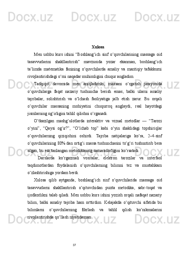 37 Xulosa
Men   ushbu   kurs   ishini   “Boshlang ich   sinf   o quvchilarining   massaga   oidʻ ʻ
tasavvurlarini   shakllantirish”   mavzusida   yozar   ekanman,   boshlang‘ich
ta’limda   matematika   fanining   o‘quvchilarda   amaliy   va   mantiqiy   tafakkurni
rivojlantirishdagi o‘rni naqadar muhimligini chuqur angladim.
Tadqiqot   davomida   men   aniqladimki,   massani   o‘rgatish   jarayonida
o‘quvchilarga   faqat   nazariy   tushuncha   berish   emas,   balki   ularni   amaliy
tajribalar,   solishtirish   va   o‘lchash   faoliyatiga   jalb   etish   zarur.   Bu   orqali
o‘quvchilar   massaning   mohiyatini   chuqurroq   anglaydi,   real   hayotdagi
jismlarning og‘irligini tahlil qilishni o‘rganadi.
O‘tkazilgan   mashg‘ulotlarda   interaktiv   va   vizual   metodlar   —   “Tarozi
o‘yini”,   “Qaysi   og‘ir?”,   “O‘lchab   top”   kabi   o‘yin   shaklidagi   topshiriqlar
o‘quvchilarning   qiziqishini   oshirdi.   Tajriba   natijalariga   ko‘ra,   2–4-sinf
o‘quvchilarining 80% dan ortig‘i massa tushunchasini to‘g‘ri tushuntirib bera
olgan, bu esa tanlangan metodikaning samaradorligini ko‘rsatadi.
  Darslarda   ko‘rgazmali   vositalar,   elektron   tarozilar   va   interfaol
taqdimotlardan   foydalanish   o‘quvchilarning   bilimni   tez   va   mustahkam
o‘zlashtirishiga yordam berdi.
Xulosa   qilib   aytganda,   boshlang‘ich   sinf   o‘quvchilarida   massaga   oid
tasavvurlarni   shakllantirish   o‘qituvchidan   puxta   metodika,   sabr-toqat   va
ijodkorlikni talab qiladi. Men ushbu kurs ishini yozish orqali nafaqat nazariy
bilim,   balki   amaliy   tajriba   ham   orttirdim.   Kelajakda   o‘qituvchi   sifatida   bu
bilimlarni   o‘quvchilarning   fikrlash   va   tahlil   qilish   ko‘nikmalarini
rivojlantirishda qo‘llash niyatidaman. 
