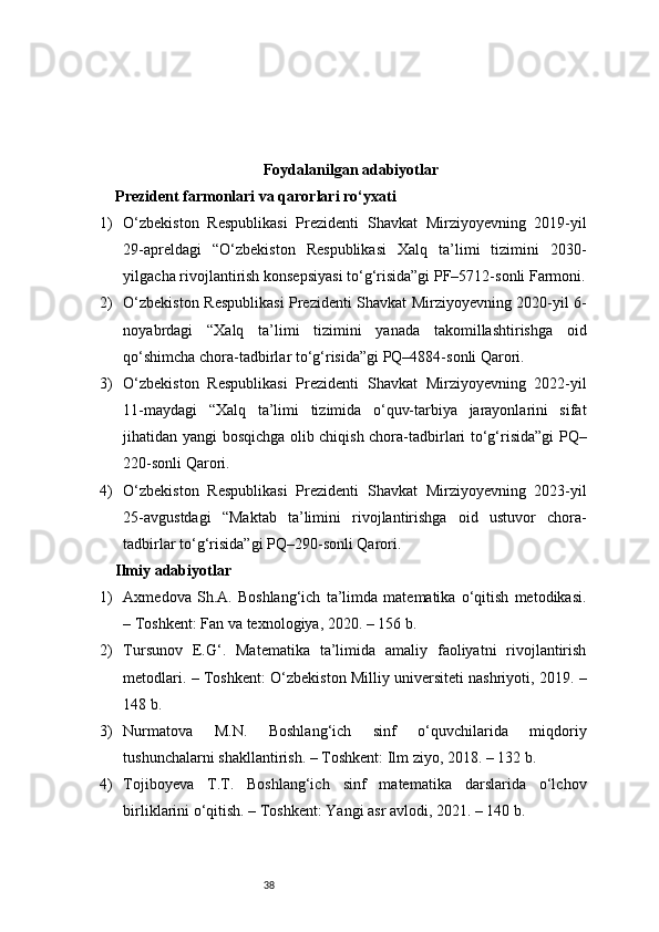 38Foydalanilgan adabiyotlar
Prezident farmonlari va qarorlari ro‘yxati
1) O‘zbekiston   Respublikasi   Prezidenti   Shavkat   Mirziyoyevning   2019-yil
29-apreldagi   “O‘zbekiston   Respublikasi   Xalq   ta’limi   tizimini   2030-
yilgacha rivojlantirish konsepsiyasi to‘g‘risida”gi PF–5712-sonli Farmoni.
2) O‘zbekiston Respublikasi Prezidenti Shavkat Mirziyoyevning 2020-yil 6-
noyabrdagi   “Xalq   ta’limi   tizimini   yanada   takomillashtirishga   oid
qo‘shimcha chora-tadbirlar to‘g‘risida”gi PQ–4884-sonli Qarori.
3) O‘zbekiston   Respublikasi   Prezidenti   Shavkat   Mirziyoyevning   2022-yil
11-maydagi   “Xalq   ta’limi   tizimida   o‘quv-tarbiya   jarayonlarini   sifat
jihatidan yangi bosqichga olib chiqish chora-tadbirlari to‘g‘risida”gi PQ–
220-sonli Qarori.
4) O‘zbekiston   Respublikasi   Prezidenti   Shavkat   Mirziyoyevning   2023-yil
25-avgustdagi   “Maktab   ta’limini   rivojlantirishga   oid   ustuvor   chora-
tadbirlar to‘g‘risida”gi PQ–290-sonli Qarori.
Ilmiy adabiyotlar 
1) Axmedova   Sh.A.   Boshlang‘ich   ta’limda   matematika   o‘qitish   metodikasi.
– Toshkent: Fan va texnologiya, 2020. – 156 b.
2) Tursunov   E.G‘.   Matematika   ta’limida   amaliy   faoliyatni   rivojlantirish
metodlari. – Toshkent: O‘zbekiston Milliy universiteti nashriyoti, 2019. –
148 b.
3) Nurmatova   M.N.   Boshlang‘ich   sinf   o‘quvchilarida   miqdoriy
tushunchalarni shakllantirish. – Toshkent: Ilm ziyo, 2018. – 132 b.
4) Tojiboyeva   T.T.   Boshlang‘ich   sinf   matematika   darslarida   o‘lchov
birliklarini o‘qitish. – Toshkent: Yangi asr avlodi, 2021. – 140 b. 