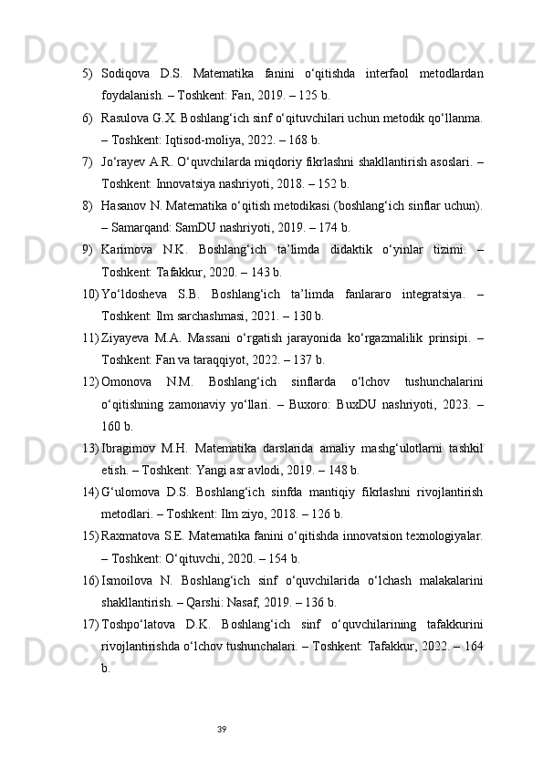395) Sodiqova   D.S.   Matematika   fanini   o‘qitishda   interfaol   metodlardan
foydalanish. – Toshkent: Fan, 2019. – 125 b.
6) Rasulova G.X. Boshlang‘ich sinf o‘qituvchilari uchun metodik qo‘llanma.
– Toshkent: Iqtisod-moliya, 2022. – 168 b.
7) Jo‘rayev A.R. O‘quvchilarda miqdoriy fikrlashni shakllantirish asoslari. –
Toshkent: Innovatsiya nashriyoti, 2018. – 152 b.
8) Hasanov N. Matematika o‘qitish metodikasi (boshlang‘ich sinflar uchun).
– Samarqand: SamDU nashriyoti, 2019. – 174 b.
9) Karimova   N.K.   Boshlang‘ich   ta’limda   didaktik   o‘yinlar   tizimi.   –
Toshkent: Tafakkur, 2020. – 143 b.
10) Yo‘ldosheva   S.B.   Boshlang‘ich   ta’limda   fanlararo   integratsiya.   –
Toshkent: Ilm sarchashmasi, 2021. – 130 b.
11) Ziyayeva   M.A.   Massani   o‘rgatish   jarayonida   ko‘rgazmalilik   prinsipi.   –
Toshkent: Fan va taraqqiyot, 2022. – 137 b.
12) Omonova   N.M.   Boshlang‘ich   sinflarda   o‘lchov   tushunchalarini
o‘qitishning   zamonaviy   yo‘llari.   –   Buxoro:   BuxDU   nashriyoti,   2023.   –
160 b.
13) Ibragimov   M.H.   Matematika   darslarida   amaliy   mashg‘ulotlarni   tashkil
etish. – Toshkent: Yangi asr avlodi, 2019. – 148 b.
14) G‘ulomova   D.S.   Boshlang‘ich   sinfda   mantiqiy   fikrlashni   rivojlantirish
metodlari. – Toshkent: Ilm ziyo, 2018. – 126 b.
15) Raxmatova S.E. Matematika fanini o‘qitishda innovatsion texnologiyalar.
– Toshkent: O‘qituvchi, 2020. – 154 b.
16) Ismoilova   N.   Boshlang‘ich   sinf   o‘quvchilarida   o‘lchash   malakalarini
shakllantirish. – Qarshi: Nasaf, 2019. – 136 b.
17) Toshpo‘latova   D.K.   Boshlang‘ich   sinf   o‘quvchilarining   tafakkurini
rivojlantirishda o‘lchov tushunchalari. – Toshkent: Tafakkur, 2022. – 164
b. 