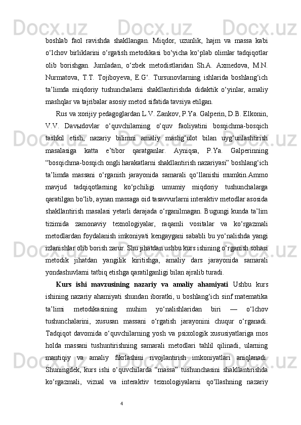4boshlab   faol   ravishda   shakllangan.   Miqdor,   uzunlik,   hajm   va   massa   kabi
o‘lchov birliklarini o‘rgatish metodikasi  bo‘yicha ko‘plab olimlar tadqiqotlar
olib   borishgan.   Jumladan,   o‘zbek   metodistlaridan   Sh.A.   Axmedova,   M.N.
Nurmatova,   T.T.   Tojiboyeva,   E.G‘.   Tursunovlarning   ishlarida   boshlang‘ich
ta’limda   miqdoriy   tushunchalarni   shakllantirishda   didaktik   o‘yinlar,   amaliy
mashqlar va tajribalar asosiy metod sifatida tavsiya etilgan.
Rus va xorijiy pedagoglardan L.V. Zankov, P.Ya. Galperin, D.B. Elkonin,
V.V.   Davыdovlar   o‘quvchilarning   o‘quv   faoliyatini   bosqichma-bosqich
tashkil   etish,   nazariy   bilimni   amaliy   mashg‘ulot   bilan   uyg‘unlashtirish
masalasiga   katta   e’tibor   qaratganlar.   Ayniqsa,   P.Ya.   Galperinning
“bosqichma-bosqich ongli harakatlarni shakllantirish nazariyasi” boshlang‘ich
ta’limda   massani   o‘rganish   jarayonida   samarali   qo‘llanishi   mumkin.Ammo
mavjud   tadqiqotlarning   ko‘pchiligi   umumiy   miqdoriy   tushunchalarga
qaratilgan bo‘lib, aynan massaga oid tasavvurlarni interaktiv metodlar asosida
shakllantirish masalasi yetarli darajada o‘rganilmagan. Bugungi kunda ta’lim
tizimida   zamonaviy   texnologiyalar,   raqamli   vositalar   va   ko‘rgazmali
metodlardan foydalanish imkoniyati kengaygani sababli bu yo‘nalishda yangi
izlanishlar olib borish zarur. Shu jihatdan ushbu kurs ishining o‘rganish sohasi
metodik   jihatdan   yangilik   kiritishga,   amaliy   dars   jarayonida   samarali
yondashuvlarni tatbiq etishga qaratilganligi bilan ajralib turadi.
Kurs   ishi   mavzusining   nazariy   va   amaliy   ahamiyati   Ushbu   kurs
ishining nazariy ahamiyati  shundan iboratki, u boshlang‘ich sinf  matematika
ta’limi   metodikasining   muhim   yo‘nalishlaridan   biri   —   o‘lchov
tushunchalarini,   xususan   massani   o‘rgatish   jarayonini   chuqur   o‘rganadi.
Tadqiqot   davomida   o‘quvchilarning   yosh   va   psixologik   xususiyatlariga   mos
holda   massani   tushuntirishning   samarali   metodlari   tahlil   qilinadi,   ularning
mantiqiy   va   amaliy   fikrlashini   rivojlantirish   imkoniyatlari   aniqlanadi.
Shuningdek,   kurs   ishi   o‘quvchilarda   “massa”   tushunchasini   shakllantirishda
ko‘rgazmali,   vizual   va   interaktiv   texnologiyalarni   qo‘llashning   nazariy 