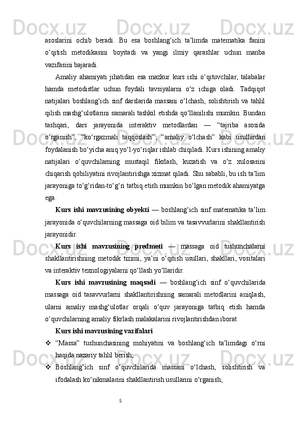 5asoslarini   ochib   beradi.   Bu   esa   boshlang‘ich   ta’limda   matematika   fanini
o‘qitish   metodikasini   boyitadi   va   yangi   ilmiy   qarashlar   uchun   manba
vazifasini bajaradi.
Amaliy   ahamiyati   jihatidan   esa   mazkur   kurs   ishi   o‘qituvchilar,   talabalar
hamda   metodistlar   uchun   foydali   tavsiyalarni   o‘z   ichiga   oladi.   Tadqiqot
natijalari   boshlang‘ich   sinf   darslarida   massani   o‘lchash,   solishtirish   va   tahlil
qilish mashg‘ulotlarini samarali tashkil etishda qo‘llanilishi mumkin. Bundan
tashqari,   dars   jarayonida   interaktiv   metodlardan   —   “tajriba   asosida
o‘rganish”,   “ko‘rgazmali   taqqoslash”,   “amaliy   o‘lchash”   kabi   usullardan
foydalanish bo‘yicha aniq yo‘l-yo‘riqlar ishlab chiqiladi. Kurs ishining amaliy
natijalari   o‘quvchilarning   mustaqil   fikrlash,   kuzatish   va   o‘z   xulosasini
chiqarish qobiliyatini rivojlantirishga xizmat qiladi. Shu sababli, bu ish ta’lim
jarayoniga to‘g‘ridan-to‘g‘ri tatbiq etish mumkin bo‘lgan metodik ahamiyatga
ega.
Kurs   ishi   mavzusining   obyekti   —   boshlang‘ich   sinf   matematika   ta’lim
jarayonida o‘quvchilarning massaga oid bilim va tasavvurlarini shakllantirish
jarayonidir.
Kurs   ishi   mavzusining   predmeti   —   massaga   oid   tushunchalarni
shakllantirishning   metodik   tizimi,   ya’ni   o‘qitish   usullari,   shakllari,   vositalari
va interaktiv texnologiyalarni qo‘llash yo‘llaridir.
Kurs   ishi   mavzusining   maqsadi   —   boshlang‘ich   sinf   o‘quvchilarida
massaga   oid   tasavvurlarni   shakllantirishning   samarali   metodlarini   aniqlash,
ularni   amaliy   mashg‘ulotlar   orqali   o‘quv   jarayoniga   tatbiq   etish   hamda
o‘quvchilarning amaliy fikrlash malakalarini rivojlantirishdan iborat.
Kurs ishi mavzusining vazifalari
 “Massa”   tushunchasining   mohiyatini   va   boshlang‘ich   ta’limdagi   o‘rni
haqida nazariy tahlil berish;
 Boshlang‘ich   sinf   o‘quvchilarida   massani   o‘lchash,   solishtirish   va
ifodalash ko‘nikmalarini shakllantirish usullarini o‘rganish; 