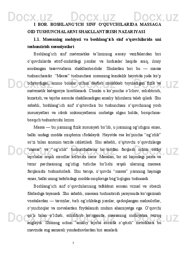 7I   BOB.   BOSHLANG ICH   SINF   O QUVCHILARIDA   MASSAGAʻ ʻ
OID TUSHUNCHALARNI SHAKLLANTIRISH NAZARIYASI
1.1.   Massaning   mohiyati   va   boshlang‘ich   sinf   o quvchilarida   uni	
ʻ
tushuntirish xususiyatlari
Boshlang‘ich   sinf   matematika   ta’limining   asosiy   vazifalaridan   biri
o‘quvchilarda   atrof-muhitdagi   jismlar   va   hodisalar   haqida   aniq,   ilmiy
asoslangan   tasavvurlarni   shakllantirishdir.   Shulardan   biri   bu   —   massa
tushunchasidir.   “Massa”   tushunchasi   insonning   kundalik   hayotida   juda   ko‘p
uchraydigan,   ammo   bolalar   uchun   dastlab   murakkab   tuyuladigan   fizik   va
matematik   kategoriya   hisoblanadi.   Chunki   u   ko‘pincha   o‘lchov,   solishtirish,
kuzatish, va tajriba asosida shakllanadigan amaliy bilimlarni talab qiladi. Shu
sababli,   boshlang‘ich   sinf   o‘qituvchisi   bu   tushunchani   o‘quvchining   yosh
xususiyatlari   va   idrok   imkoniyatlarini   inobatga   olgan   holda,   bosqichma-
bosqich tushuntirishi lozim.
Massa — bu jismning fizik xususiyati bo‘lib, u jismning og‘irligini emas,
balki   undagi   modda   miqdorini   ifodalaydi.   Hayotda   esa   ko‘pincha   “og‘irlik”
so‘zi   bilan   sinonim   tarzda   ishlatiladi.   Shu   sababli,   o‘qituvchi   o‘quvchilarga
“massa”   va   “og‘irlik”   tushunchalarini   bir-biridan   farqlash   uchun   oddiy
tajribalar   orqali   misollar   keltirishi   zarur.   Masalan,   bir   xil   hajmdagi   paxta   va
temir   parchasining   og‘irligi   turlicha   bo‘lishi   orqali   ularning   massasi
farqlanishi   tushuntiriladi.   Shu   tariqa,   o‘quvchi   “massa”   jismning   hajmiga
emas, balki uning tarkibidagi modda miqdoriga bog‘liqligini tushunadi.
Boshlang‘ich   sinf   o‘quvchilarining   tafakkuri   asosan   vizual   va   obrazli
fikrlashga tayanadi. Shu sababli, massani tushuntirish jarayonida ko‘rgazmali
vositalardan — tarozilar, turli  og‘irlikdagi  jismlar, qadoqlangan mahsulotlar,
o‘yinchoqlar   va   mevalardan   foydalanish   muhim   ahamiyatga   ega.   O‘quvchi
qo‘li   bilan   o‘lchab,   solishtirib   ko‘rganida,   massaning   mohiyatini   tezroq
anglaydi.   Shuning   uchun   “amaliy   tajriba   asosida   o‘qitish”   metodikasi   bu
mavzuda eng samarali yondashuvlardan biri sanaladi. 