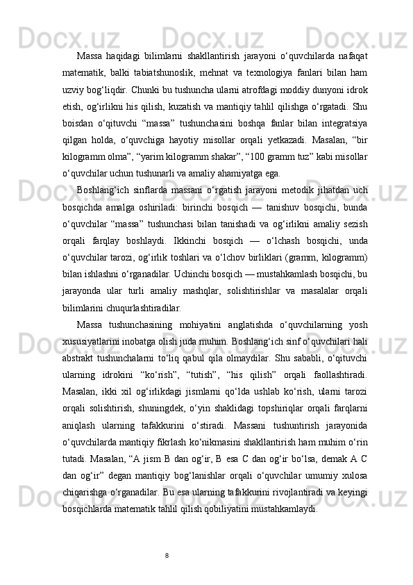 8Massa   haqidagi   bilimlarni   shakllantirish   jarayoni   o‘quvchilarda   nafaqat
matematik,   balki   tabiatshunoslik,   mehnat   va   texnologiya   fanlari   bilan   ham
uzviy bog‘liqdir. Chunki bu tushuncha ularni atrofdagi moddiy dunyoni idrok
etish, og‘irlikni his qilish, kuzatish va mantiqiy tahlil qilishga o‘rgatadi. Shu
boisdan   o‘qituvchi   “massa”   tushunchasini   boshqa   fanlar   bilan   integratsiya
qilgan   holda,   o‘quvchiga   hayotiy   misollar   orqali   yetkazadi.   Masalan,   “bir
kilogramm olma”, “yarim kilogramm shakar”, “100 gramm tuz” kabi misollar
o‘quvchilar uchun tushunarli va amaliy ahamiyatga ega.
Boshlang‘ich   sinflarda   massani   o‘rgatish   jarayoni   metodik   jihatdan   uch
bosqichda   amalga   oshiriladi:   birinchi   bosqich   —   tanishuv   bosqichi,   bunda
o‘quvchilar   “massa”   tushunchasi   bilan   tanishadi   va   og‘irlikni   amaliy   sezish
orqali   farqlay   boshlaydi.   Ikkinchi   bosqich   —   o‘lchash   bosqichi,   unda
o‘quvchilar tarozi, og‘irlik toshlari va o‘lchov birliklari (gramm, kilogramm)
bilan ishlashni o‘rganadilar. Uchinchi bosqich — mustahkamlash bosqichi, bu
jarayonda   ular   turli   amaliy   mashqlar,   solishtirishlar   va   masalalar   orqali
bilimlarini chuqurlashtiradilar.
Massa   tushunchasining   mohiyatini   anglatishda   o‘quvchilarning   yosh
xususiyatlarini inobatga olish juda muhim. Boshlang‘ich sinf o‘quvchilari hali
abstrakt   tushunchalarni   to‘liq   qabul   qila   olmaydilar.   Shu   sababli,   o‘qituvchi
ularning   idrokini   “ko‘rish”,   “tutish”,   “his   qilish”   orqali   faollashtiradi.
Masalan,   ikki   xil   og‘irlikdagi   jismlarni   qo‘lda   ushlab   ko‘rish,   ularni   tarozi
orqali   solishtirish,   shuningdek,   o‘yin   shaklidagi   topshiriqlar   orqali   farqlarni
aniqlash   ularning   tafakkurini   o‘stiradi.   Massani   tushuntirish   jarayonida
o‘quvchilarda mantiqiy fikrlash ko‘nikmasini shakllantirish ham muhim o‘rin
tutadi. Masalan,  “A  jism   B  dan og‘ir,  B  esa  C  dan  og‘ir  bo‘lsa,  demak  A C
dan   og‘ir”   degan   mantiqiy   bog‘lanishlar   orqali   o‘quvchilar   umumiy   xulosa
chiqarishga o‘rganadilar. Bu esa ularning tafakkurini rivojlantiradi va keyingi
bosqichlarda matematik tahlil qilish qobiliyatini mustahkamlaydi. 