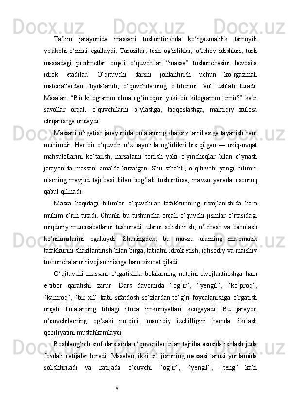 9Ta’lim   jarayonida   massani   tushuntirishda   ko‘rgazmalilik   tamoyili
yetakchi   o‘rinni   egallaydi.   Tarozilar,   tosh   og‘irliklar,   o‘lchov   idishlari,   turli
massadagi   predmetlar   orqali   o‘quvchilar   “massa”   tushunchasini   bevosita
idrok   etadilar.   O‘qituvchi   darsni   jonlantirish   uchun   ko‘rgazmali
materiallardan   foydalanib,   o‘quvchilarning   e’tiborini   faol   ushlab   turadi.
Masalan,   “Bir   kilogramm   olma   og‘irroqmi   yoki   bir   kilogramm   temir?”   kabi
savollar   orqali   o‘quvchilarni   o‘ylashga,   taqqoslashga,   mantiqiy   xulosa
chiqarishga undaydi.
Massani o‘rgatish jarayonida bolalarning shaxsiy tajribasiga tayanish ham
muhimdir.   Har   bir   o‘quvchi   o‘z  hayotida   og‘irlikni   his   qilgan   —  oziq-ovqat
mahsulotlarini   ko‘tarish,   narsalarni   tortish   yoki   o‘yinchoqlar   bilan   o‘ynash
jarayonida   massani   amalda   kuzatgan.   Shu   sababli,   o‘qituvchi   yangi   bilimni
ularning   mavjud   tajribasi   bilan   bog‘lab   tushuntirsa,   mavzu   yanada   osonroq
qabul qilinadi.
Massa   haqidagi   bilimlar   o‘quvchilar   tafakkurining   rivojlanishida   ham
muhim  o‘rin  tutadi.  Chunki   bu tushuncha   orqali   o‘quvchi   jismlar  o‘rtasidagi
miqdoriy   munosabatlarni   tushunadi,   ularni   solishtirish,   o‘lchash   va   baholash
ko‘nikmalarini   egallaydi.   Shuningdek,   bu   mavzu   ularning   matematik
tafakkurini shakllantirish bilan birga, tabiatni idrok etish, iqtisodiy va maishiy
tushunchalarni rivojlantirishga ham xizmat qiladi.
O‘qituvchi   massani   o‘rgatishda   bolalarning   nutqini   rivojlantirishga   ham
e’tibor   qaratishi   zarur.   Dars   davomida   “og‘ir”,   “yengil”,   “ko‘proq”,
“kamroq”,   “bir   xil”   kabi   sifatdosh   so‘zlardan   to‘g‘ri   foydalanishga   o‘rgatish
orqali   bolalarning   tildagi   ifoda   imkoniyatlari   kengayadi.   Bu   jarayon
o‘quvchilarning   og‘zaki   nutqini,   mantiqiy   izchilligini   hamda   fikrlash
qobiliyatini mustahkamlaydi.
Boshlang‘ich sinf darslarida o‘quvchilar bilan tajriba asosida ishlash juda
foydali  natijalar  beradi. Masalan,  ikki  xil  jismning massasi  tarozi  yordamida
solishtiriladi   va   natijada   o‘quvchi   “og‘ir”,   “yengil”,   “teng”   kabi 