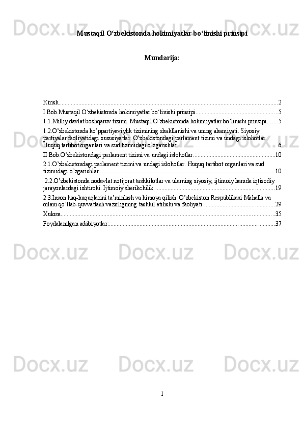 Mustaqil O zbekistonda hokimiyatlar bo linishi prinsipiʻ ʻ
Mundarija:
Kirish ............................................................................................................................................... 2
I.Bob.Mustaqil O zbekistonda hokimiyatlar bo linishi prinsipi	
ʻ ʻ ...................................................... 5
1.1.Milliy davlat boshqaruv tizimi. Mustaqil O’zbekistonda hokimiyatlar bo’linishi prinsipi. ...... 5
1.2.O’zbekistonda ko’ppartiyaviylik tizimining shakllanishi va uning ahamiyati. Siyosiy 
partiyalar faoliyatidagi xususiyatlar. O’zbekistondagi parlament tizimi va undagi islohotlar. 
Huquq tartibot organlari va sud tizimidagi o’zgarishlar. ................................................................. 6
II.Bob.O’zbekistondagi parlament tizimi va undagi islohotlar. ..................................................... 10
2.1.O’zbekistondagi parlament tizimi va undagi islohotlar. Huquq tartibot organlari va sud 
tizimidagi o’zgarishlar. .................................................................................................................. 10
 2.2.O’zbekistonda nodavlat notijorat tashkilotlar va ularning siyosiy, ijtimoiy hamda iqtisodiy 
jarayonlardagi ishtiroki. Ijtimoiy sherikchilik. .............................................................................. 19
2.3.Inson haq-huquqlarini ta’minlash va himoya qilish. O’zbekiston Respublikasi Mahalla va 
oilani qo’llab-quvvatlash vazirligining tashkil etilishi va faoliyati. .............................................. 29
Xulosa ............................................................................................................................................ 35
Foydalanilgan adabiyotlar: ............................................................................................................ 37
1 