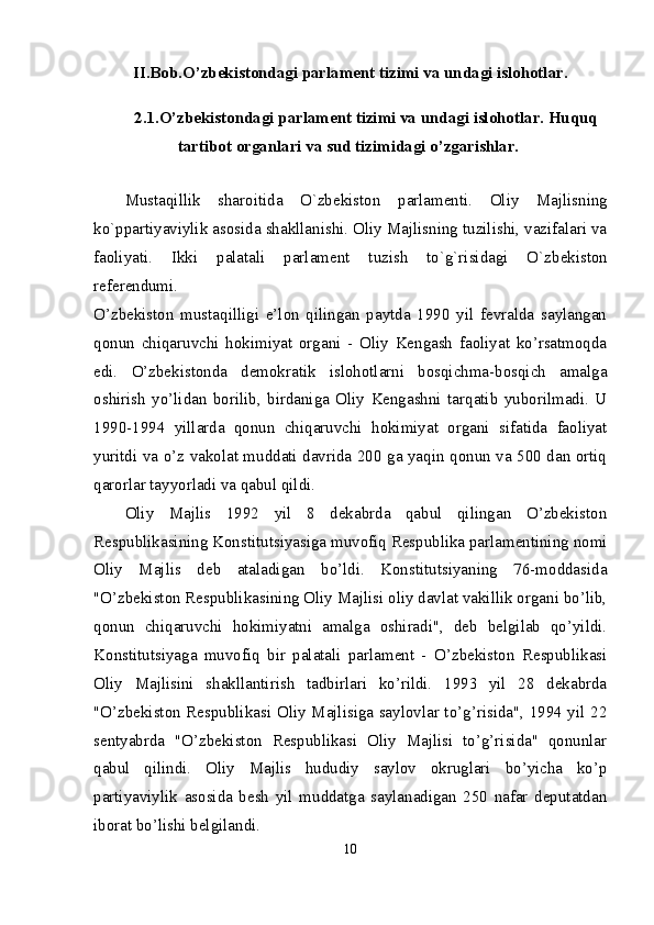 II.Bob.O’zbekistondagi parlament tizimi va undagi islohotlar.
2.1 .O’zbekistondagi parlament tizimi va undagi islohotlar. Huquq
tartibot organlari va sud tizimidagi o’zgarishlar.  
Mustaqillik   sharoitida   O`zb е kiston   parlam е nti.   Oliy   Majlisning
ko`ppartiyaviylik asosida shakllanishi. Oliy Majlisning tuzilishi, vazifalari va
faoliyati.   Ikki   palatali   parlam е nt   tuzish   to`g`risidagi   O`zb е kiston
r е f е r е ndumi.  
O’zbekiston   mustaqilligi   e’lon   qilingan   paytda   1990   yil   fevralda   saylangan
qonun   chiqaruvchi   hokimiyat   organi   -   Oliy   Kengash   faoliyat   ko’rsatmoqda
edi.   O’zbekistonda   demokratik   islohotlarni   bosqichma-bosqich   amalga
oshirish   yo’lidan   borilib,   birdaniga   Oliy   Kengashni   tarqatib   yuborilmadi.   U
1990-1994   yillarda   qonun   chiqaruvchi   hokimiyat   organi   sifatida   faoliyat
yuritdi va o’z vakolat muddati davrida 200 ga yaqin qonun va 500 dan ortiq
qarorlar tayyorladi va qabul qildi. 
Oliy   Majlis   1992   yil   8   dekabrda   qabul   qilingan   O’zbekiston
Respublikasining Konstitutsiyasiga muvofiq Respublika parlamentining nomi
Oliy   Majlis   deb   ataladigan   bo’ldi.   Konstitutsiyaning   76-moddasida
"O’zbekiston Respublikasining Oliy Majlisi oliy davlat vakillik organi bo’lib,
qonun   chiqaruvchi   hokimiyatni   amalga   oshiradi",   deb   belgilab   qo’yildi.
Konstitutsiyaga   muvofiq   bir   palatali   parlament   -   O’zbekiston   Respublikasi
Oliy   Majlisini   shakllantirish   tadbirlari   ko’rildi.   1993   yil   28   dekabrda
"O’zbekiston Respublikasi Oliy Majlisiga saylovlar to’g’risida", 1994 yil 22
sentyabrda   "O’zbekiston   Respublikasi   Oliy   Majlisi   to’g’risida"   qonunlar
qabul   qilindi.   Oliy   Majlis   hududiy   saylov   okruglari   bo’yicha   ko’p
partiyaviylik   asosida   besh   yil   muddatga   saylanadigan   250   nafar   deputatdan
iborat bo’lishi belgilandi. 
10 