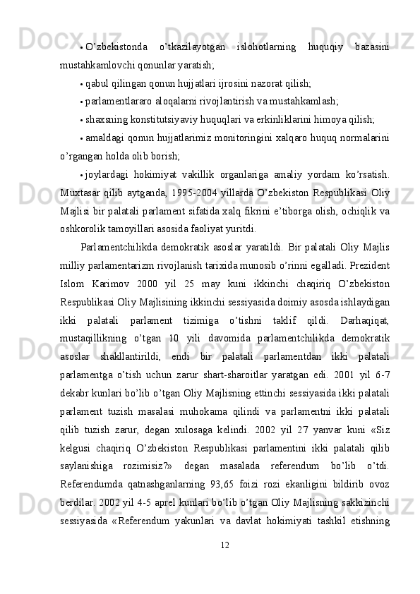  O’zbekistonda   o’tkazilayotgan   islohotlarning   huquqiy   bazasini
mustahkamlovchi qonunlar yaratish; 
 qabul qilingan qonun hujjatlari ijrosini nazorat qilish; 
 parlamentlararo aloqalarni rivojlantirish va mustahkamlash; 
 shaxsning konstitutsiyaviy huquqlari va erkinliklarini himoya qilish; 
 amaldagi qonun hujjatlarimiz monitoringini xalqaro huquq normalarini
o’rgangan holda olib borish; 
 joylardagi   hokimiyat   vakillik   organlariga   amaliy   yordam   ko’rsatish.
Muxtasar   qilib  aytganda,   1995-2004  yillarda   O’zbekiston  Respublikasi   Oliy
Majlisi bir palatali parlament sifatida xalq fikrini e’tiborga olish, ochiqlik va
oshkorolik tamoyillari asosida faoliyat yuritdi. 
Parlamentchilikda   demokratik   asoslar   yaratildi.   Bir   palatali   Oliy   Majlis
milliy parlamentarizm rivojlanish tarixida munosib o’rinni egalladi. Prezident
Islom   Karimov   2000   yil   25   may   kuni   ikkinchi   chaqiriq   O’zbekiston
Respublikasi Oliy Majlisining ikkinchi sessiyasida doimiy asosda ishlaydigan
ikki   palatali   parlament   tizimiga   o’tishni   taklif   qildi.   Darhaqiqat,
mustaqillikning   o’tgan   10   yili   davomida   parlamentchilikda   demokratik
asoslar   shakllantirildi,   endi   bir   palatali   parlamentdan   ikki   palatali
parlamentga   o’tish   uchun   zarur   shart-sharoitlar   yaratgan   edi.   2001   yil   6-7
dekabr kunlari bo’lib o’tgan Oliy Majlisning ettinchi sessiyasida ikki palatali
parlament   tuzish   masalasi   muhokama   qilindi   va   parlamentni   ikki   palatali
qilib   tuzish   zarur,   degan   xulosaga   kelindi.   2002   yil   27   yanvar   kuni   «Siz
kelgusi   chaqiriq   O’zbekiston   Respublikasi   parlamentini   ikki   palatali   qilib
saylanishiga   rozimisiz?»   degan   masalada   referendum   bo’lib   o’tdi.
Referendumda   qatnashganlarning   93,65   foizi   rozi   ekanligini   bildirib   ovoz
berdilar. 2002 yil 4-5 aprel kunlari bo’lib o’tgan Oliy Majlisning sakkizinchi
sessiyasida   «Referendum   yakunlari   va   davlat   hokimiyati   tashkil   etishning
12 