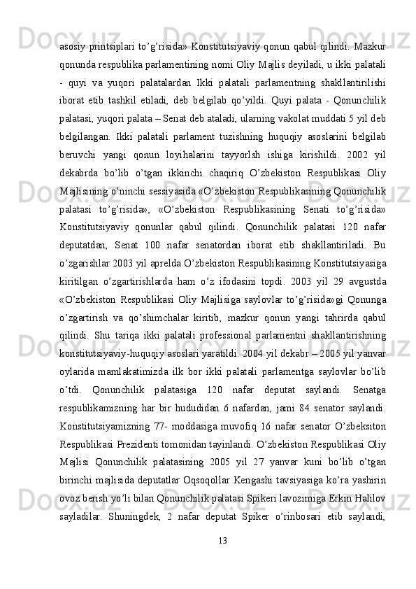 asosiy printsiplari to’g’risida» Konstitutsiyaviy qonun qabul qilindi. Mazkur
qonunda respublika parlamentining nomi Oliy Majlis deyiladi, u ikki palatali
-   quyi   va   yuqori   palatalardan   Ikki   palatali   parlamentning   shakllantirilishi
iborat   etib   tashkil   etiladi,   deb   belgilab   qo’yildi.   Quyi   palata   -   Qonunchilik
palatasi, yuqori palata – Senat deb ataladi, ularning vakolat muddati 5 yil deb
belgilangan.   Ikki   palatali   parlament   tuzishning   huquqiy   asoslarini   belgilab
beruvchi   yangi   qonun   loyihalarini   tayyorlsh   ishiga   kirishildi.   2002   yil
dekabrda   bo’lib   o’tgan   ikkinchi   chaqiriq   O’zbekiston   Respublikasi   Oliy
Majlisining o’ninchi sessiyasida «O’zbekiston Respublikasining Qonunchilik
palatasi   to’g’risida»,   «O’zbekiston   Respublikasining   Senati   to’g’risida»
Konstitutsiyaviy   qonunlar   qabul   qilindi.   Qonunchilik   palatasi   120   nafar
deputatdan,   Senat   100   nafar   senatordan   iborat   etib   shakllantiriladi.   Bu
o’zgarishlar 2003 yil aprelda O’zbekiston Respublikasining Konstitutsiyasiga
kiritilgan   o’zgartirishlarda   ham   o’z   ifodasini   topdi.   2003   yil   29   avgustda
«O’zbekiston   Respublikasi   Oliy   Majlisiga   saylovlar   to’g’risida»gi   Qonunga
o’zgartirish   va   qo’shimchalar   kiritib,   mazkur   qonun   yangi   tahrirda   qabul
qilindi.   Shu   tariqa   ikki   palatali   professional   parlamentni   shakllantirishning
konstitutsiyaviy-huquqiy asoslari yaratildi. 2004 yil dekabr – 2005 yil yanvar
oylarida   mamlakatimizda   ilk   bor   ikki   palatali   parlamentga   saylovlar   bo’lib
o’tdi.   Qonunchilik   palatasiga   120   nafar   deputat   saylandi.   Senatga
respublikamizning   har   bir   hududidan   6   nafardan,   jami   84   senator   saylandi.
Konstitutsiyamizning   77-   moddasiga   muvofiq   16   nafar   senator   O’zbeksiton
Respublikasi Prezidenti tomonidan tayinlandi. O’zbekiston Respublikasi Oliy
Majlisi   Qonunchilik   palatasining   2005   yil   27   yanvar   kuni   bo’lib   o’tgan
birinchi majlisida deputatlar Oqsoqollar Kengashi tavsiyasiga ko’ra yashirin
ovoz berish yo’li bilan Qonunchilik palatasi Spikeri lavozimiga Erkin Halilov
sayladilar.   Shuningdek,   2   nafar   deputat   Spiker   o’rinbosari   etib   saylandi,
13 