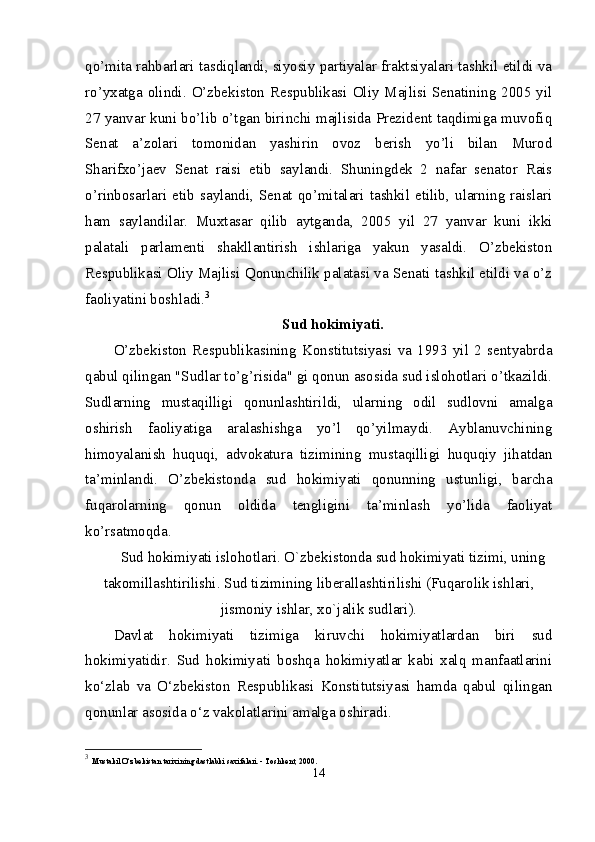 qo’mita rahbarlari tasdiqlandi, siyosiy partiyalar fraktsiyalari tashkil etildi va
ro’yxatga olindi. O’zbekiston Respublikasi Oliy Majlisi Senatining 2005 yil
27 yanvar kuni bo’lib o’tgan birinchi majlisida Prezident taqdimiga muvofiq
Senat   a’zolari   tomonidan   yashirin   ovoz   berish   yo’li   bilan   Murod
Sharifxo’jaev   Senat   raisi   etib   saylandi.   Shuningdek   2   nafar   senator   Rais
o’rinbosarlari   etib   saylandi,   Senat   qo’mitalari   tashkil   etilib,   ularning   raislari
ham   saylandilar.   Muxtasar   qilib   aytganda,   2005   yil   27   yanvar   kuni   ikki
palatali   parlamenti   shakllantirish   ishlariga   yakun   yasaldi.   O’zbekiston
Respublikasi Oliy Majlisi Qonunchilik palatasi va Senati tashkil etildi va o’z
faoliyatini boshladi. 3
Sud hokimiyati.
O’zbekiston   Respublikasining   Konstitutsiyasi   va   1993   yil   2   sentyabrda
qabul qilingan "Sudlar to’g’risida" gi qonun asosida sud islohotlari o’tkazildi.
Sudlarning   mustaqilligi   qonunlashtirildi,   ularning   odil   sudlovni   amalga
oshirish   faoliyatiga   aralashishga   yo’l   qo’yilmaydi.   Ayblanuvchining
himoyalanish   huquqi,   advokatura   tizimining   mustaqilligi   huquqiy   jihatdan
ta’minlandi.   O’zbekistonda   sud   hokimiyati   qonunning   ustunligi,   barcha
fuqarolarning   qonun   oldida   tengligini   ta’minlash   yo’lida   faoliyat
ko’rsatmoqda. 
Sud hokimiyati islohotlari. O`zbеkistonda sud hokimiyati tizimi, uning
takomillashtirilishi.  Sud tizimining lib е rallashtirilishi (Fuqarolik ishlari,
jismoniy ishlar, xo`jalik sudlari).
Davlat   hokimiyati   tizimiga   kiruvchi   hokimiyatlardan   biri   sud
hokimiyatidir.   Sud   hokimiyati   boshqa   hokimiyatlar   kabi   xalq   manfaatlarini
ko‘zlab   va   O‘zbekiston   Respublikasi   Konstitutsiyasi   hamda   qabul   qilingan
qonunlar asosida o‘z vakolatlarini amalga oshiradi. 
3
  Mustakil O‘zbekistan tarixining dastlabki saxifalari. - Toshkent, 2000. 
14 